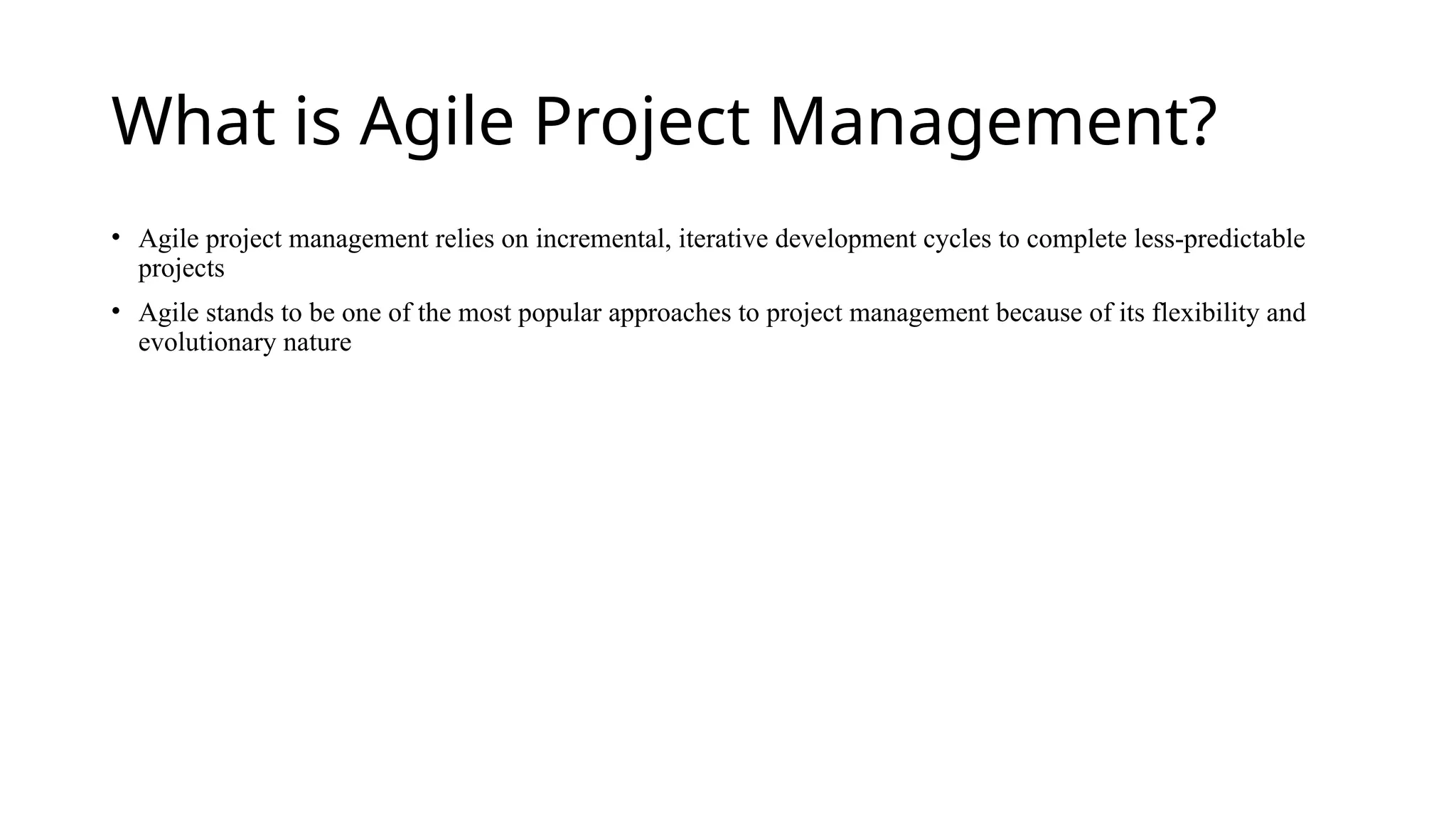 What is Agile Project Management?
• Agile project management relies on incremental, iterative development cycles to complete less-predictable
projects
• Agile stands to be one of the most popular approaches to project management because of its flexibility and
evolutionary nature
 