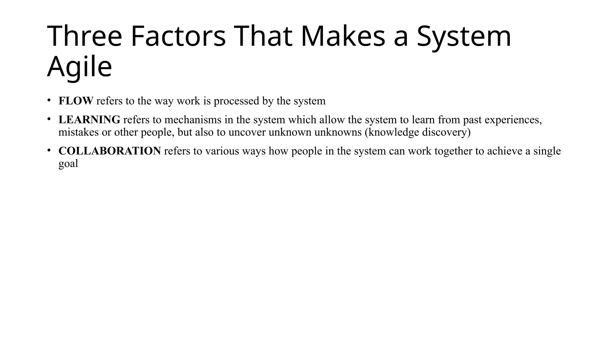 Three Factors That Makes a System
Agile
• FLOW refers to the way work is processed by the system
• LEARNING refers to mechanisms in the system which allow the system to learn from past experiences,
mistakes or other people, but also to uncover unknown unknowns (knowledge discovery)
• COLLABORATION refers to various ways how people in the system can work together to achieve a single
goal
 