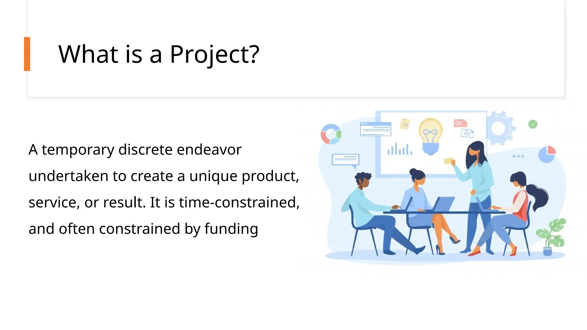 What is a Project?
A temporary discrete endeavor
undertaken to create a unique product,
service, or result. It is time-constrained,
and often constrained by funding
 