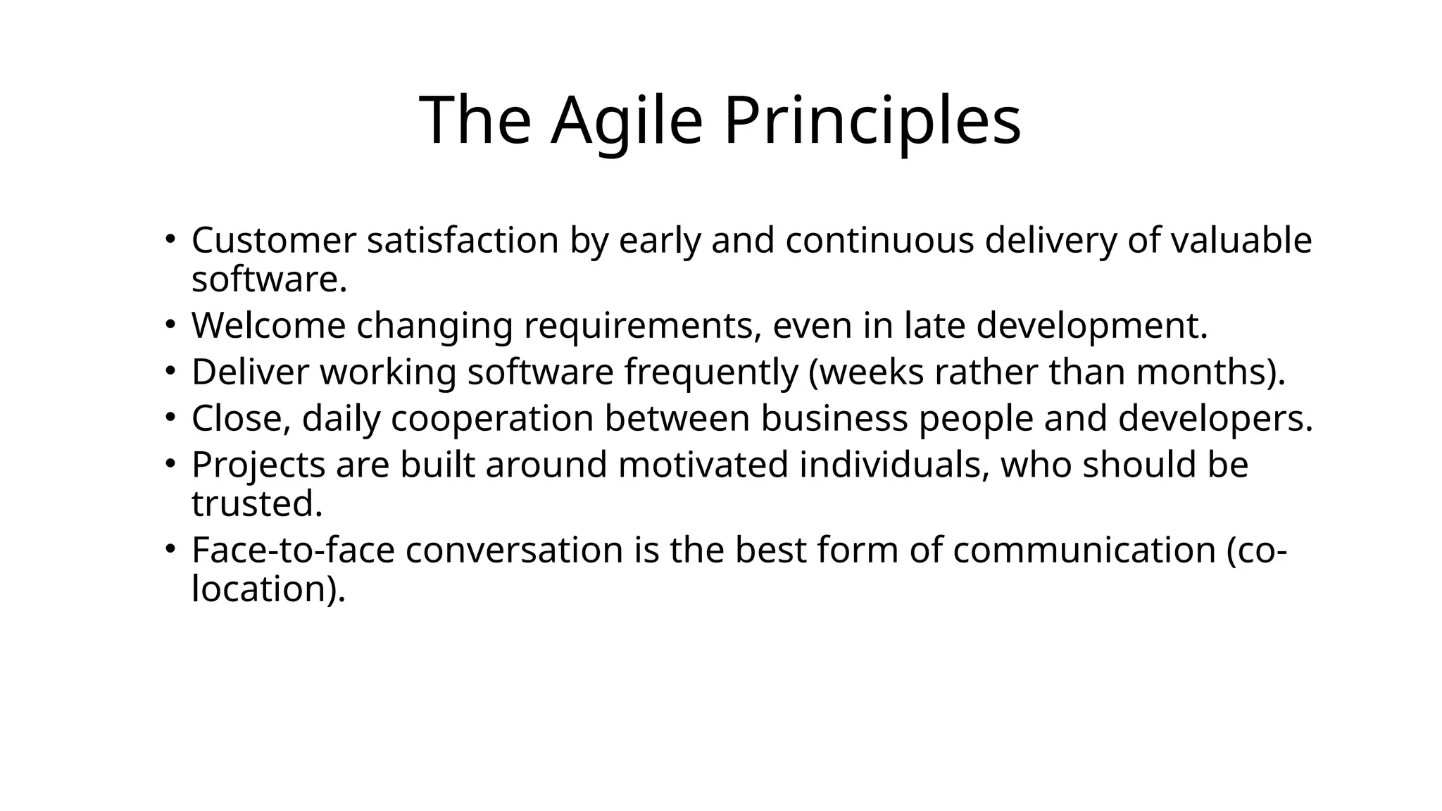 The Agile Principles
• Customer satisfaction by early and continuous delivery of valuable
software.
• Welcome changing requirements, even in late development.
• Deliver working software frequently (weeks rather than months).
• Close, daily cooperation between business people and developers.
• Projects are built around motivated individuals, who should be
trusted.
• Face-to-face conversation is the best form of communication (co-
location).
 