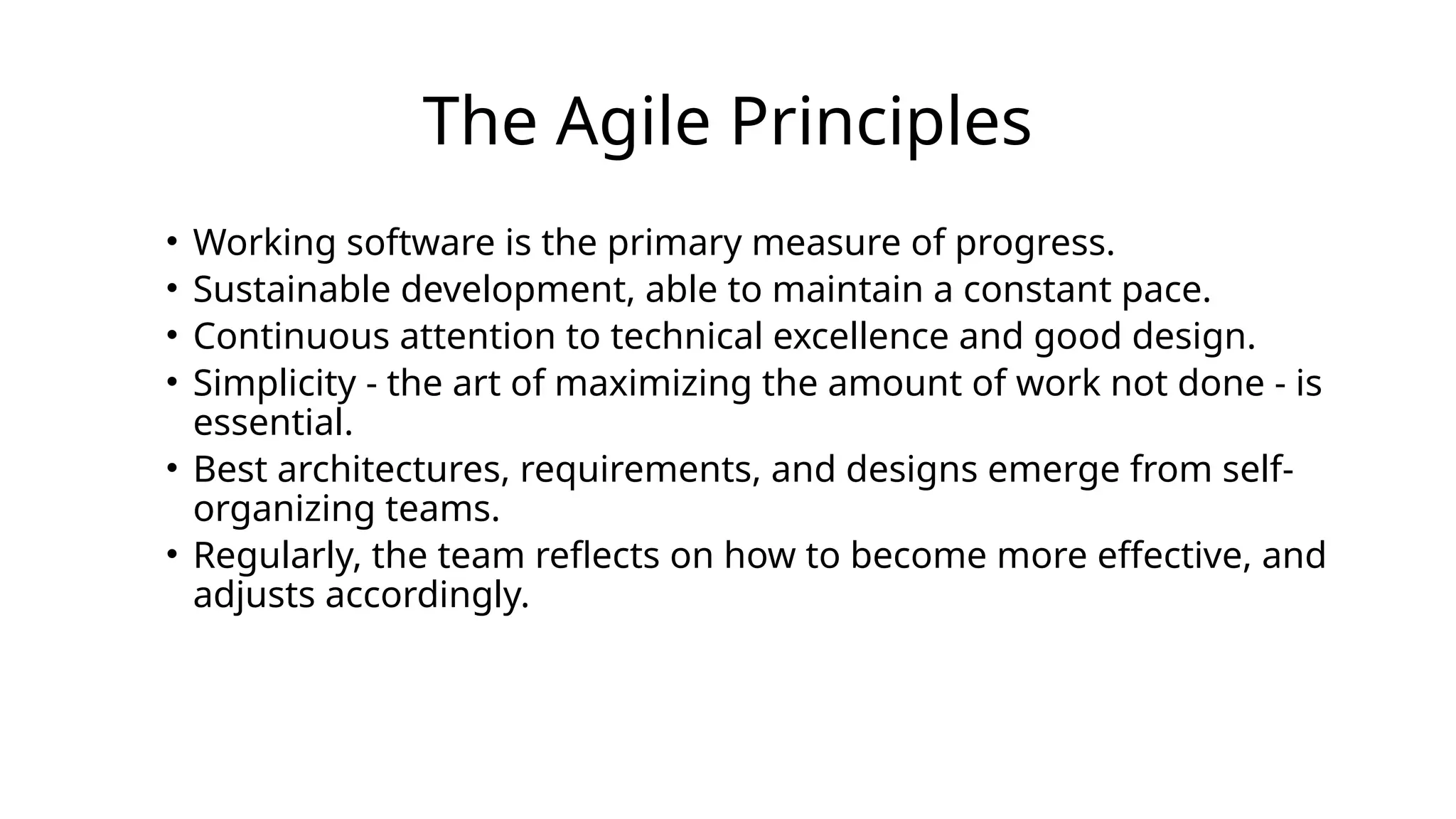 The Agile Principles
• Working software is the primary measure of progress.
• Sustainable development, able to maintain a constant pace.
• Continuous attention to technical excellence and good design.
• Simplicity - the art of maximizing the amount of work not done - is
essential.
• Best architectures, requirements, and designs emerge from self-
organizing teams.
• Regularly, the team reflects on how to become more effective, and
adjusts accordingly.
 
