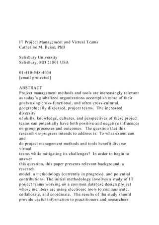 IT Project Management and Virtual Teams
Catherine M. Beise, PhD
Salisbury University
Salisbury, MD 21801 USA
01-410-548-4034
[email protected]
ABSTRACT
Project management methods and tools are increasingly relevant
as today’s globalized organizations accomplish more of their
goals using cross-functional, and often cross-cultural,
geographically dispersed, project teams. The increased
diversity
of skills, knowledge, cultures, and perspectives of these project
teams can potentially have both positive and negative influences
on group processes and outcomes. The question that this
research-in-progress intends to address is: To what extent can
and
do project management methods and tools benefit diverse
virtual
teams while mitigating its challenges? In order to begin to
answer
this question, this paper presents relevant background, a
research
model, a methodology (currently in progress), and potential
contributions. The initial methodology involves a study of IT
project teams working on a common database design project
whose members are using electronic tools to communicate,
collaborate, and coordinate. The results of the study should
provide useful information to practitioners and researchers
 
