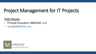 Project Management for IT Projects
Todd Shyres
• Principal Consultant, MBRIDGE, LLC
• Todd@MBRIDGE.com
M MBRIDGE
Consulting Services
 