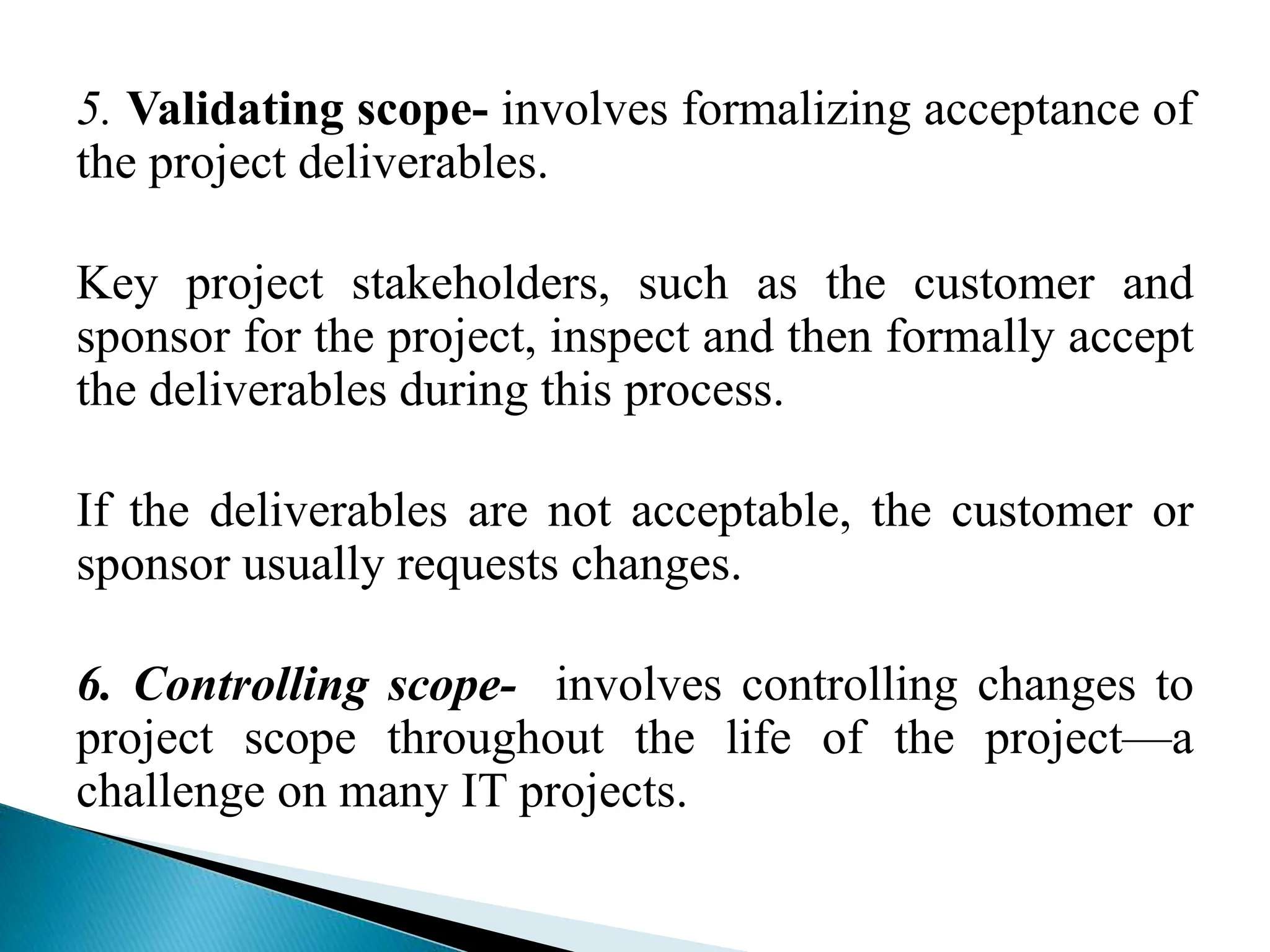 5. Validating scope- involves formalizing acceptance of
the project deliverables.
Key project stakeholders, such as the customer and
sponsor for the project, inspect and then formally accept
the deliverables during this process.
If the deliverables are not acceptable, the customer or
sponsor usually requests changes.
6. Controlling scope- involves controlling changes to
project scope throughout the life of the project—a
challenge on many IT projects.
 