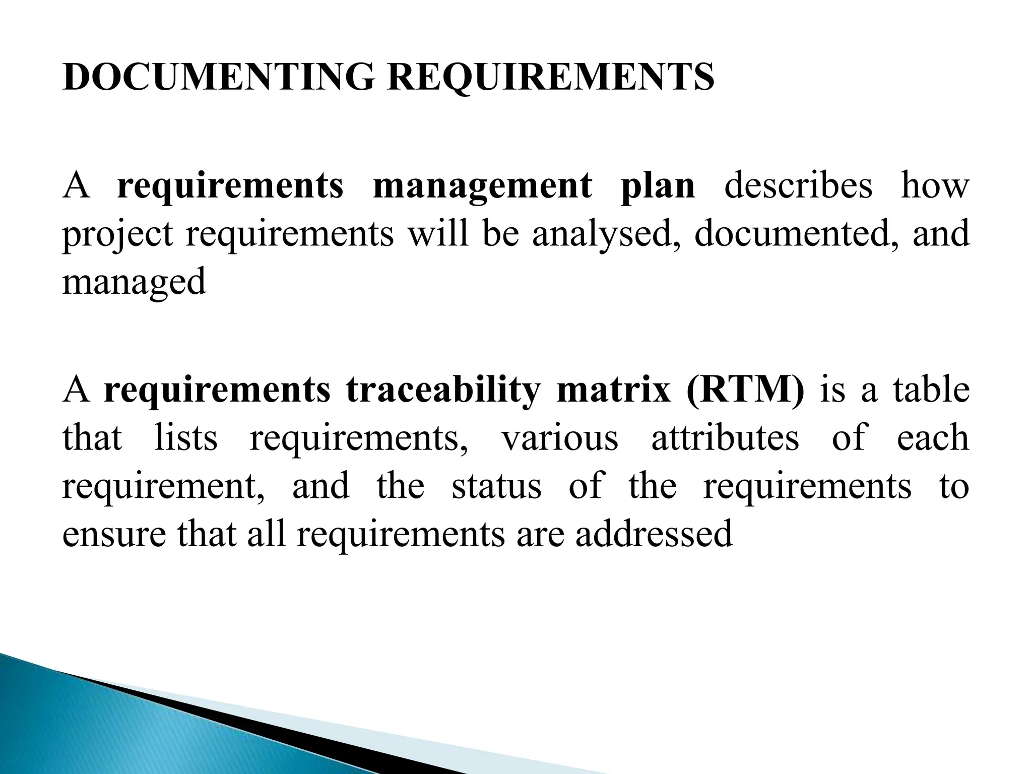 DOCUMENTING REQUIREMENTS
A requirements management plan describes how
project requirements will be analysed, documented, and
managed
A requirements traceability matrix (RTM) is a table
that lists requirements, various attributes of each
requirement, and the status of the requirements to
ensure that all requirements are addressed
 