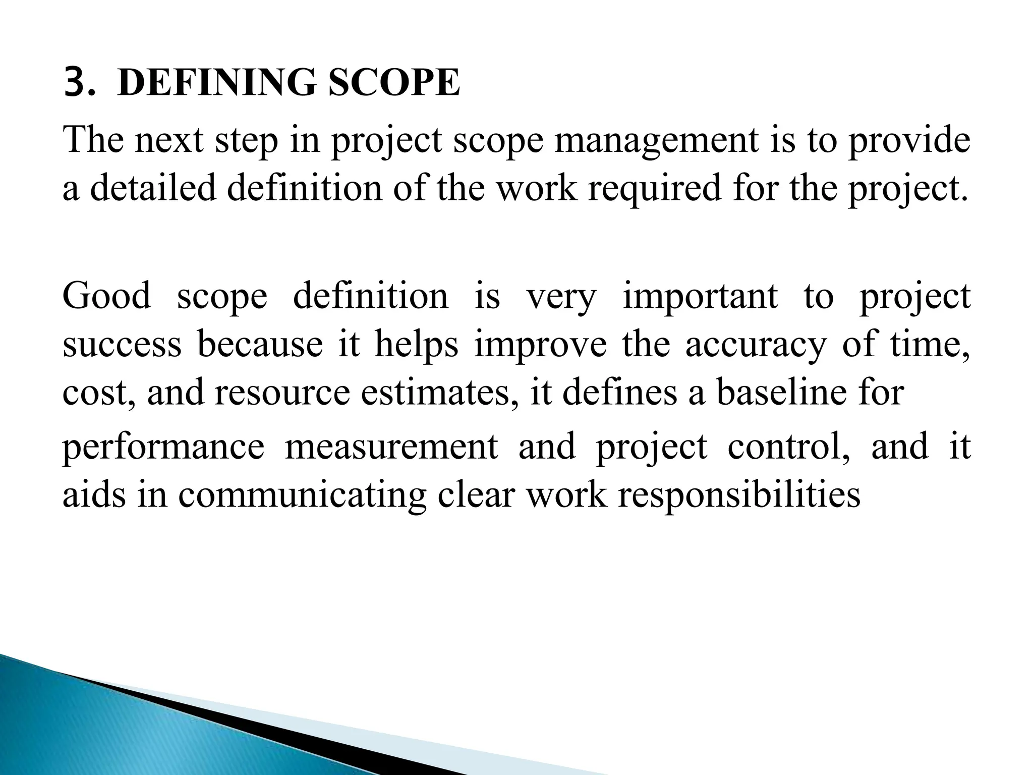 3. DEFINING SCOPE
The next step in project scope management is to provide
a detailed definition of the work required for the project.
Good scope definition is very important to project
success because it helps improve the accuracy of time,
cost, and resource estimates, it defines a baseline for
performance measurement and project control, and it
aids in communicating clear work responsibilities
 
