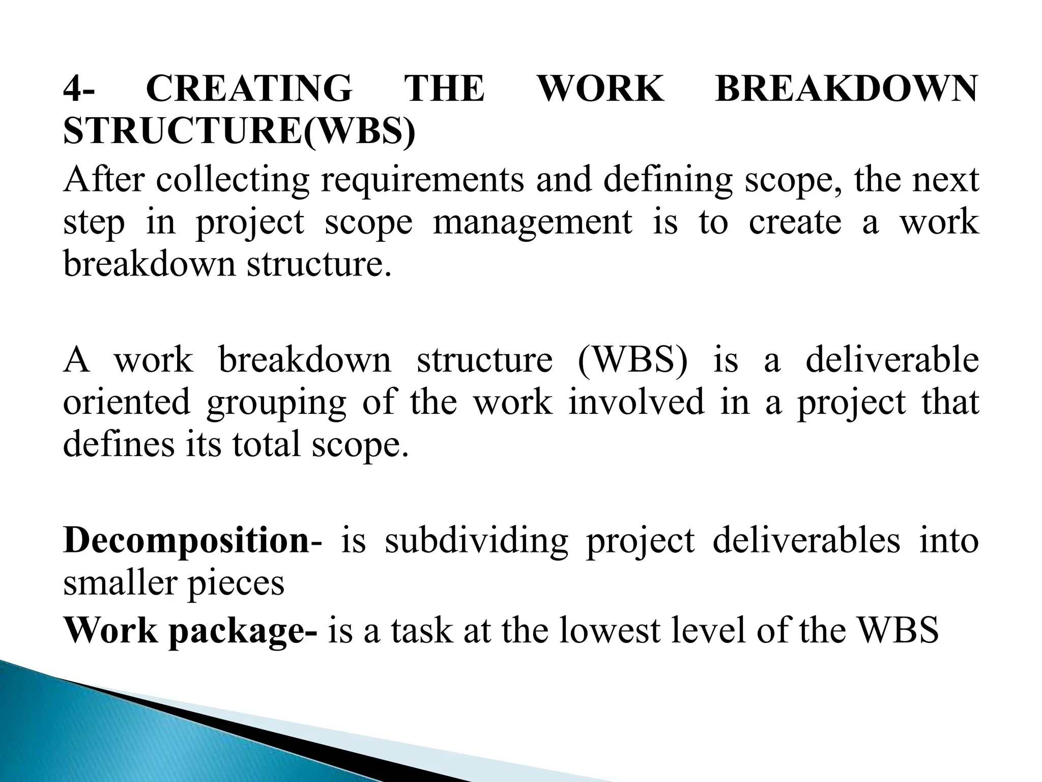 4- CREATING THE WORK BREAKDOWN
STRUCTURE(WBS)
After collecting requirements and defining scope, the next
step in project scope management is to create a work
breakdown structure.
A work breakdown structure (WBS) is a deliverable
oriented grouping of the work involved in a project that
defines its total scope.
Decomposition- is subdividing project deliverables into
smaller pieces
Work package- is a task at the lowest level of the WBS
 