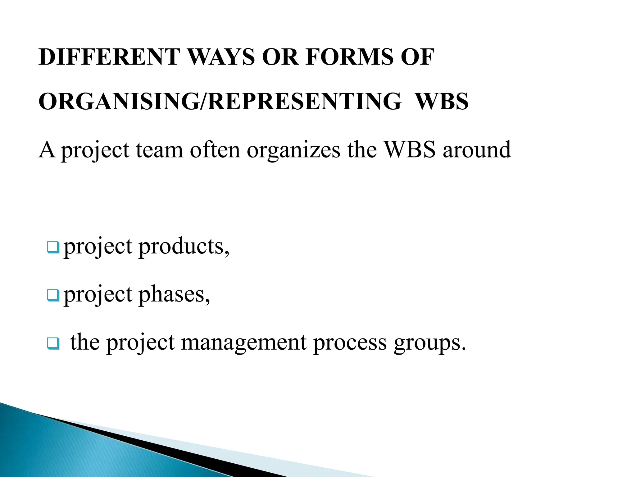 DIFFERENT WAYS OR FORMS OF
ORGANISING/REPRESENTING WBS
A project team often organizes the WBS around
 project products,
 project phases,
 the project management process groups.
 