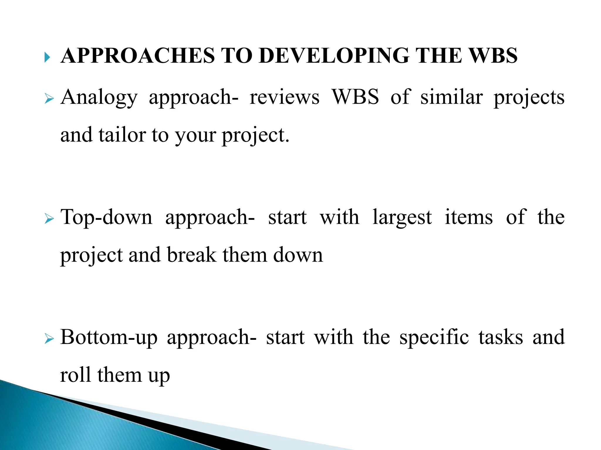  APPROACHES TO DEVELOPING THE WBS
 Analogy approach- reviews WBS of similar projects
and tailor to your project.
 Top-down approach- start with largest items of the
project and break them down
 Bottom-up approach- start with the specific tasks and
roll them up
 
