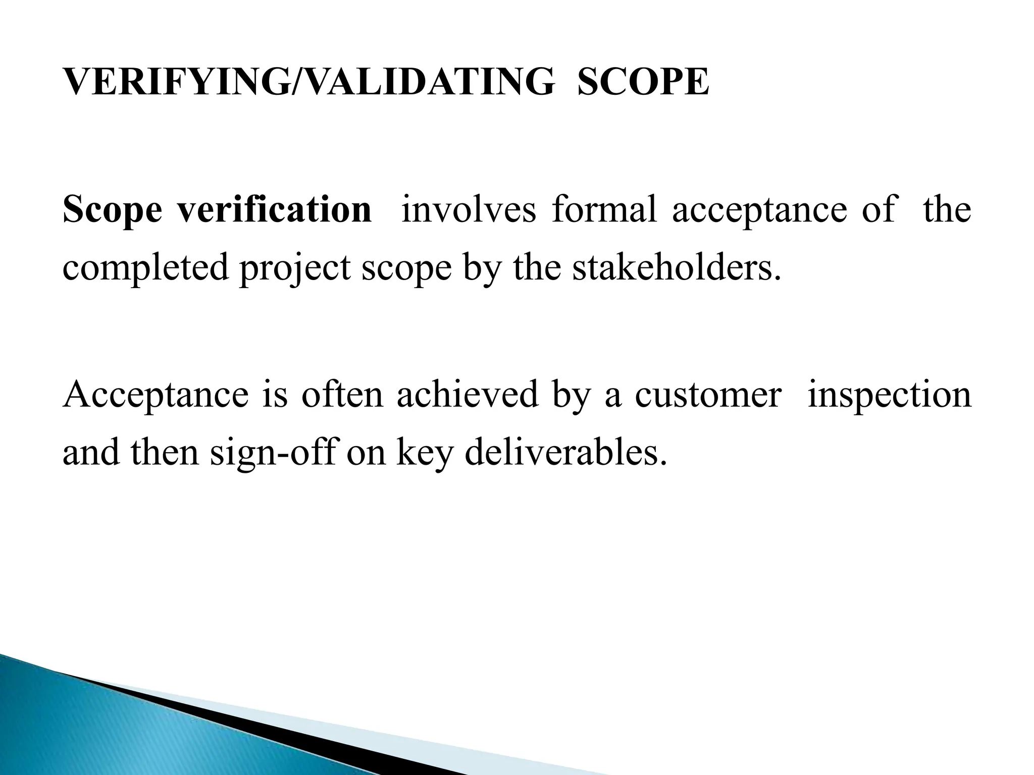 VERIFYING/VALIDATING SCOPE
Scope verification involves formal acceptance of the
completed project scope by the stakeholders.
Acceptance is often achieved by a customer inspection
and then sign-off on key deliverables.
 