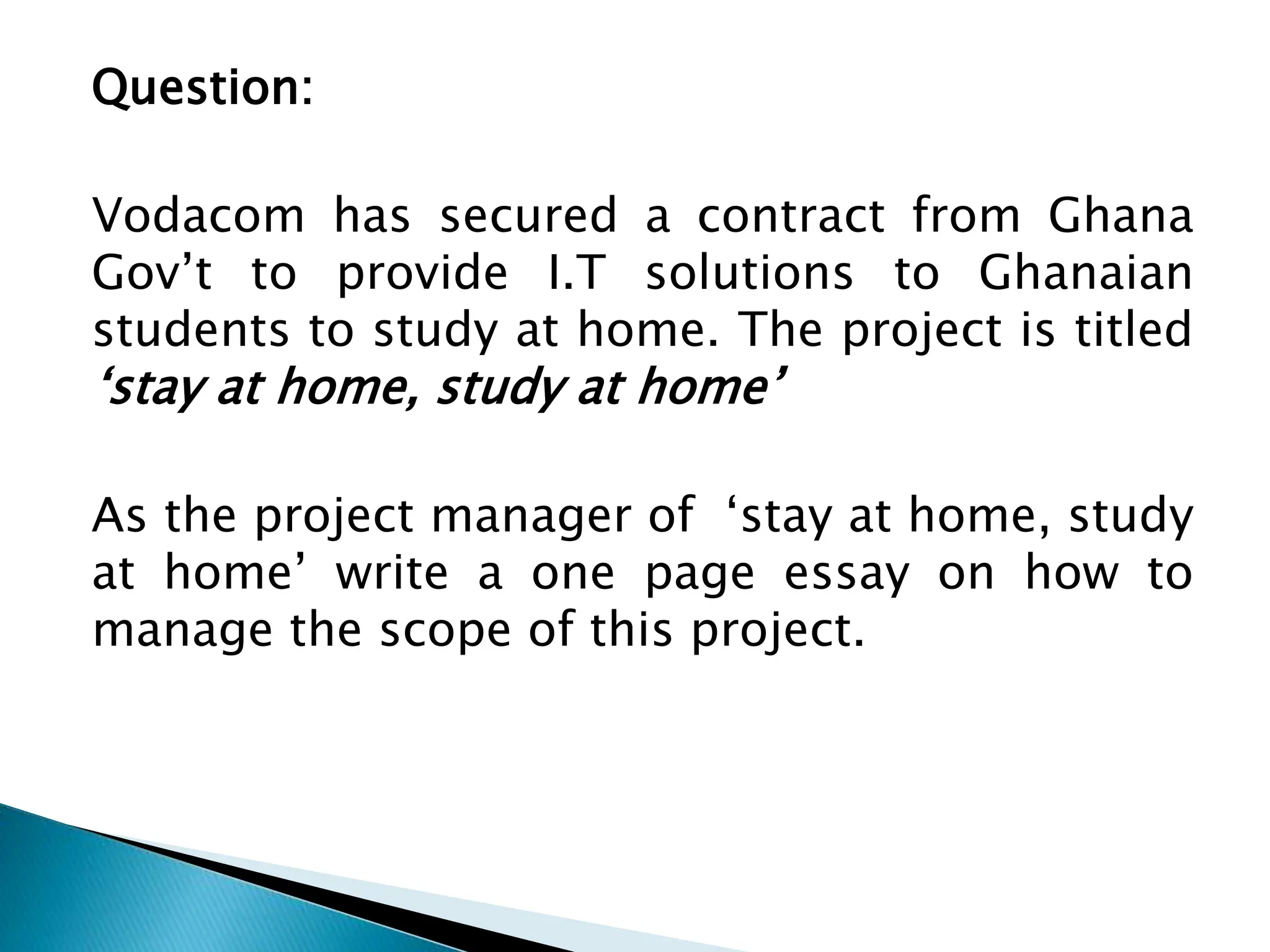 Question:
Vodacom has secured a contract from Ghana
Gov’t to provide I.T solutions to Ghanaian
students to study at home. The project is titled
‘stay at home, study at home’
As the project manager of ‘stay at home, study
at home’ write a one page essay on how to
manage the scope of this project.
 