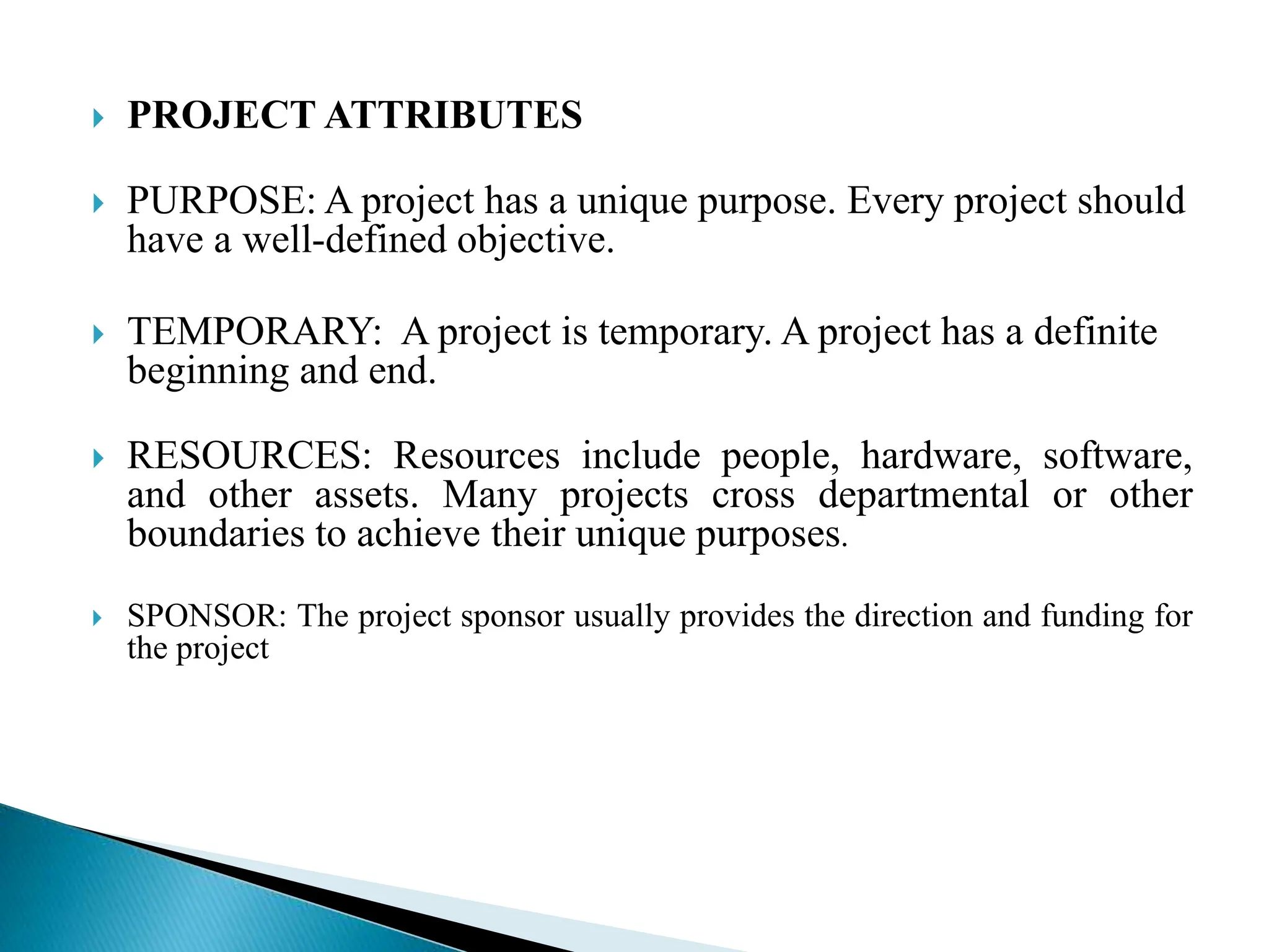  PROJECT ATTRIBUTES
 PURPOSE: A project has a unique purpose. Every project should
have a well-defined objective.
 TEMPORARY: A project is temporary. A project has a definite
beginning and end.
 RESOURCES: Resources include people, hardware, software,
and other assets. Many projects cross departmental or other
boundaries to achieve their unique purposes.
 SPONSOR: The project sponsor usually provides the direction and funding for
the project
 