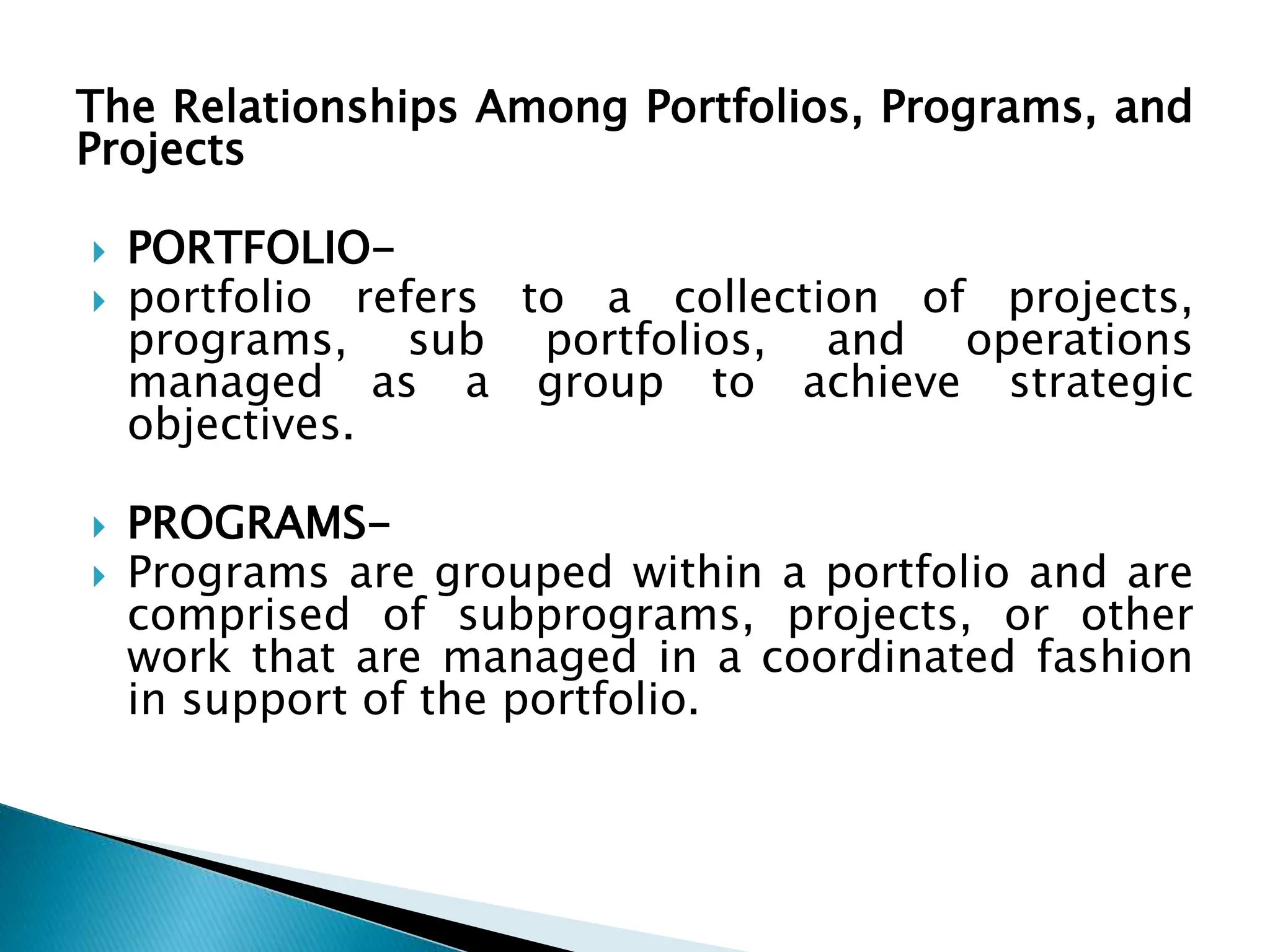 The Relationships Among Portfolios, Programs, and
Projects
 PORTFOLIO-
 portfolio refers to a collection of projects,
programs, sub portfolios, and operations
managed as a group to achieve strategic
objectives.
 PROGRAMS-
 Programs are grouped within a portfolio and are
comprised of subprograms, projects, or other
work that are managed in a coordinated fashion
in support of the portfolio.
 