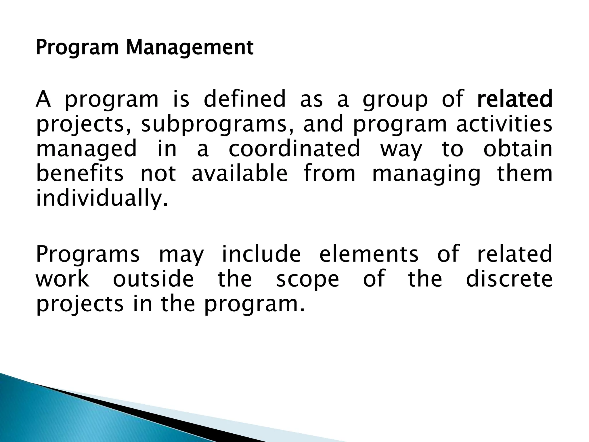 Program Management
A program is defined as a group of related
projects, subprograms, and program activities
managed in a coordinated way to obtain
benefits not available from managing them
individually.
Programs may include elements of related
work outside the scope of the discrete
projects in the program.
 