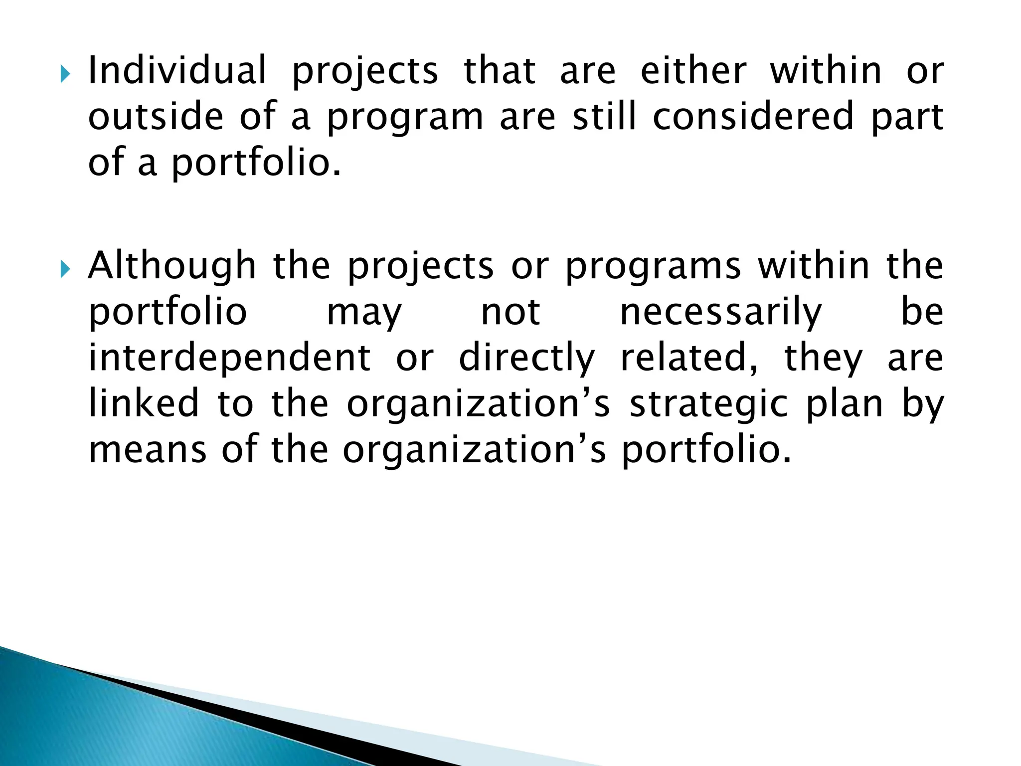  Individual projects that are either within or
outside of a program are still considered part
of a portfolio.
 Although the projects or programs within the
portfolio may not necessarily be
interdependent or directly related, they are
linked to the organization’s strategic plan by
means of the organization’s portfolio.
 