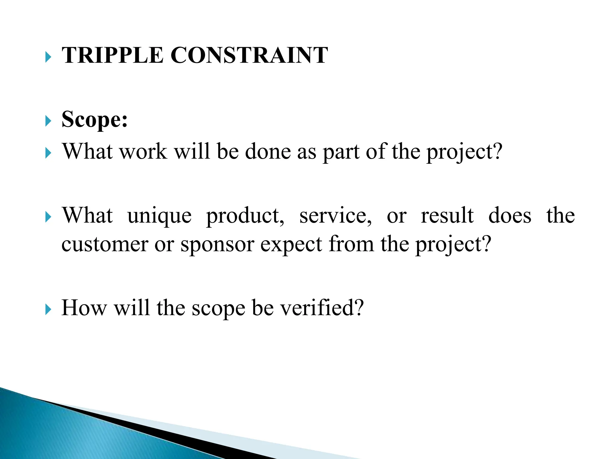  TRIPPLE CONSTRAINT
 Scope:
 What work will be done as part of the project?
 What unique product, service, or result does the
customer or sponsor expect from the project?
 How will the scope be verified?
 