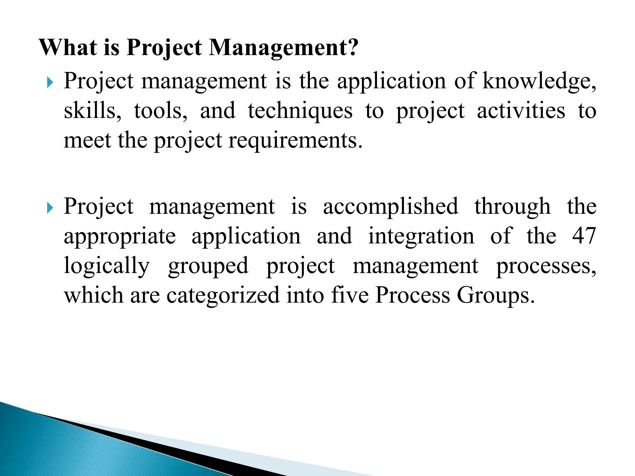 What is Project Management?
 Project management is the application of knowledge,
skills, tools, and techniques to project activities to
meet the project requirements.
 Project management is accomplished through the
appropriate application and integration of the 47
logically grouped project management processes,
which are categorized into five Process Groups.
 