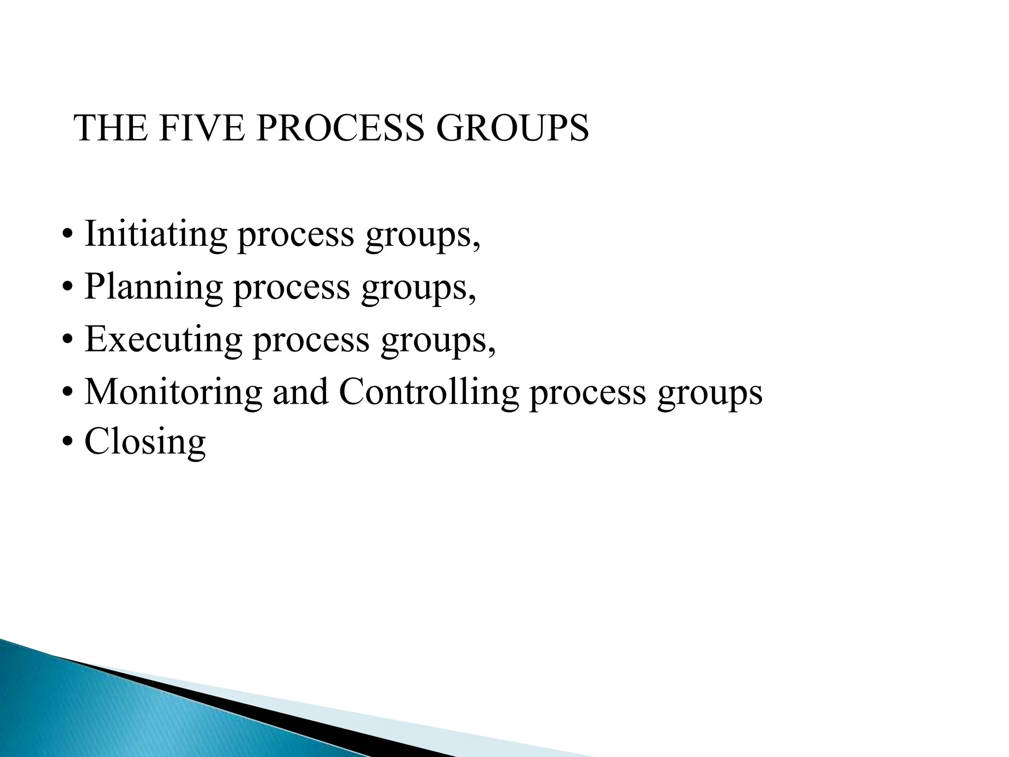 THE FIVE PROCESS GROUPS
• Initiating process groups,
• Planning process groups,
• Executing process groups,
• Monitoring and Controlling process groups
• Closing
 