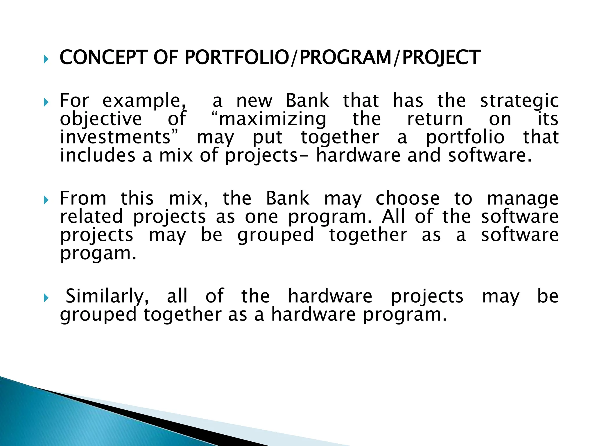  CONCEPT OF PORTFOLIO/PROGRAM/PROJECT
 For example, a new Bank that has the strategic
objective of “maximizing the return on its
investments” may put together a portfolio that
includes a mix of projects- hardware and software.
 From this mix, the Bank may choose to manage
related projects as one program. All of the software
projects may be grouped together as a software
progam.
 Similarly, all of the hardware projects may be
grouped together as a hardware program.
 
