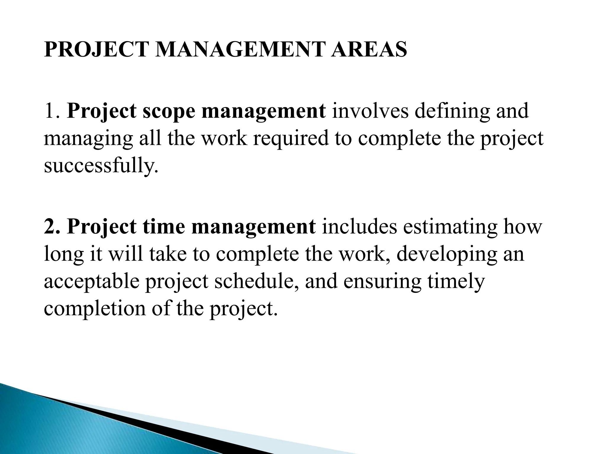 PROJECT MANAGEMENT AREAS
1. Project scope management involves defining and
managing all the work required to complete the project
successfully.
2. Project time management includes estimating how
long it will take to complete the work, developing an
acceptable project schedule, and ensuring timely
completion of the project.
 