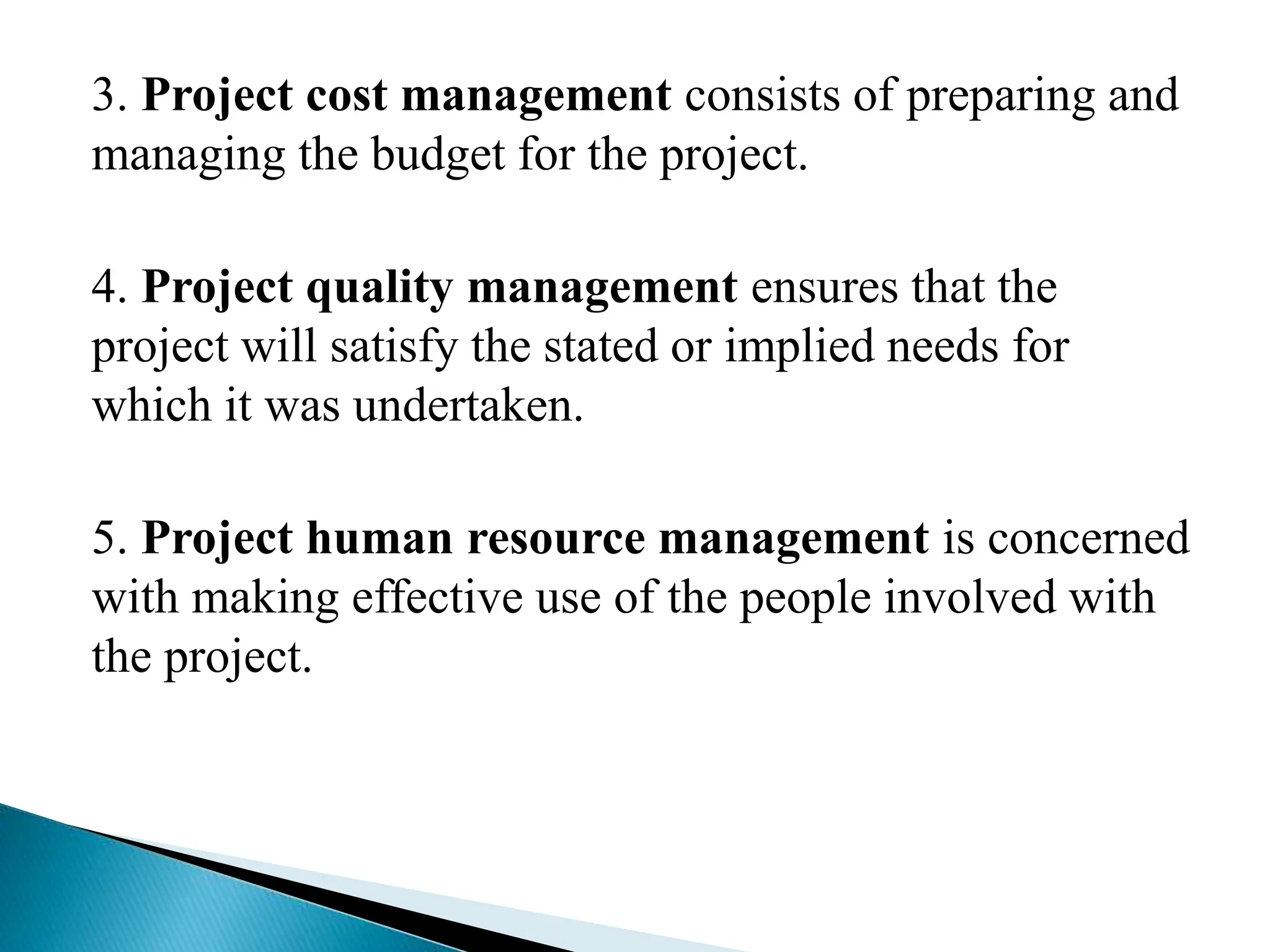 3. Project cost management consists of preparing and
managing the budget for the project.
4. Project quality management ensures that the
project will satisfy the stated or implied needs for
which it was undertaken.
5. Project human resource management is concerned
with making effective use of the people involved with
the project.
 