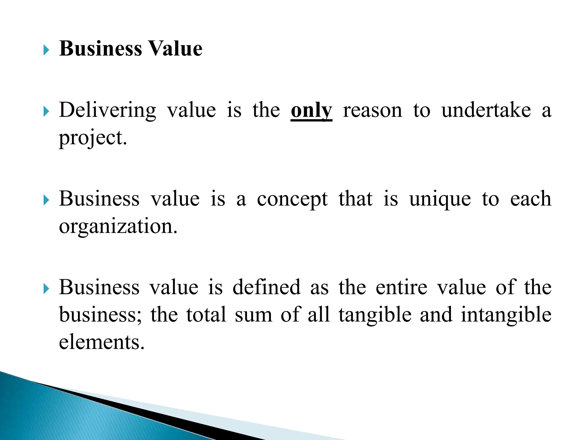  Business Value
 Delivering value is the only reason to undertake a
project.
 Business value is a concept that is unique to each
organization.
 Business value is defined as the entire value of the
business; the total sum of all tangible and intangible
elements.
 