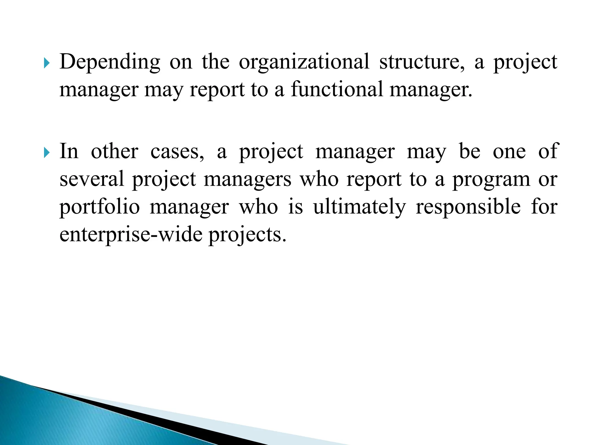  Depending on the organizational structure, a project
manager may report to a functional manager.
 In other cases, a project manager may be one of
several project managers who report to a program or
portfolio manager who is ultimately responsible for
enterprise-wide projects.
 