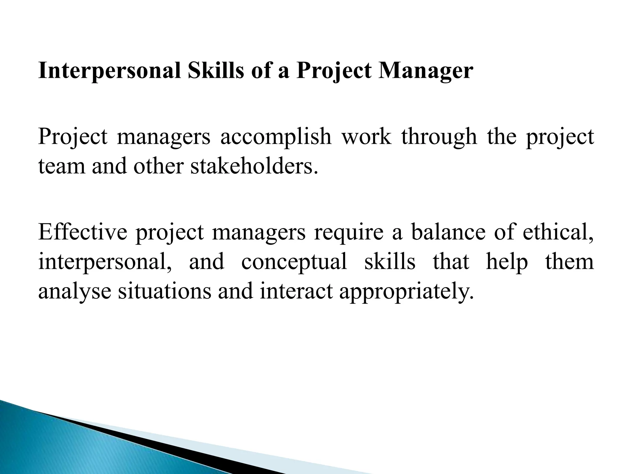 Interpersonal Skills of a Project Manager
Project managers accomplish work through the project
team and other stakeholders.
Effective project managers require a balance of ethical,
interpersonal, and conceptual skills that help them
analyse situations and interact appropriately.
 