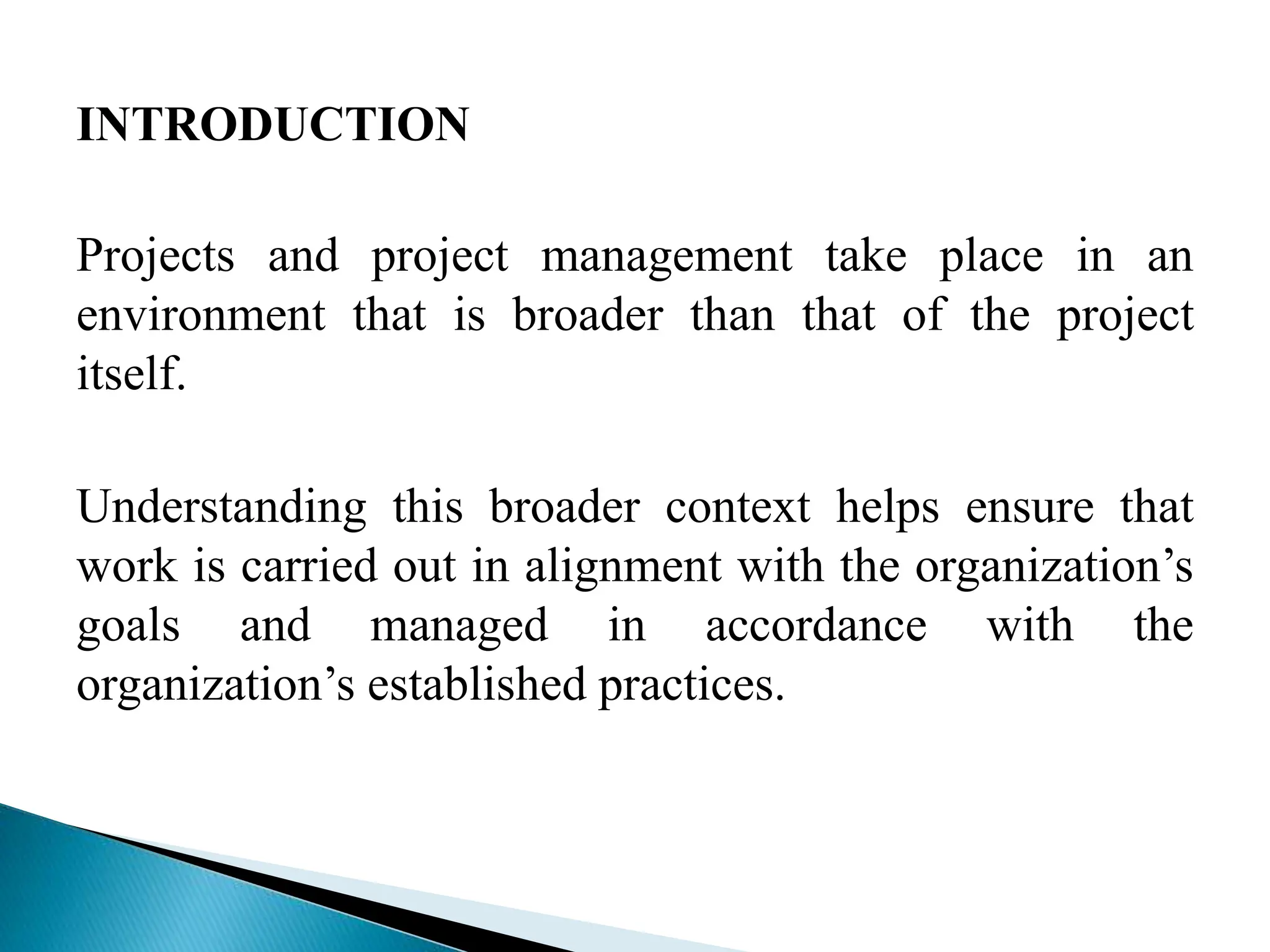 INTRODUCTION
Projects and project management take place in an
environment that is broader than that of the project
itself.
Understanding this broader context helps ensure that
work is carried out in alignment with the organization’s
goals and managed in accordance with the
organization’s established practices.
 