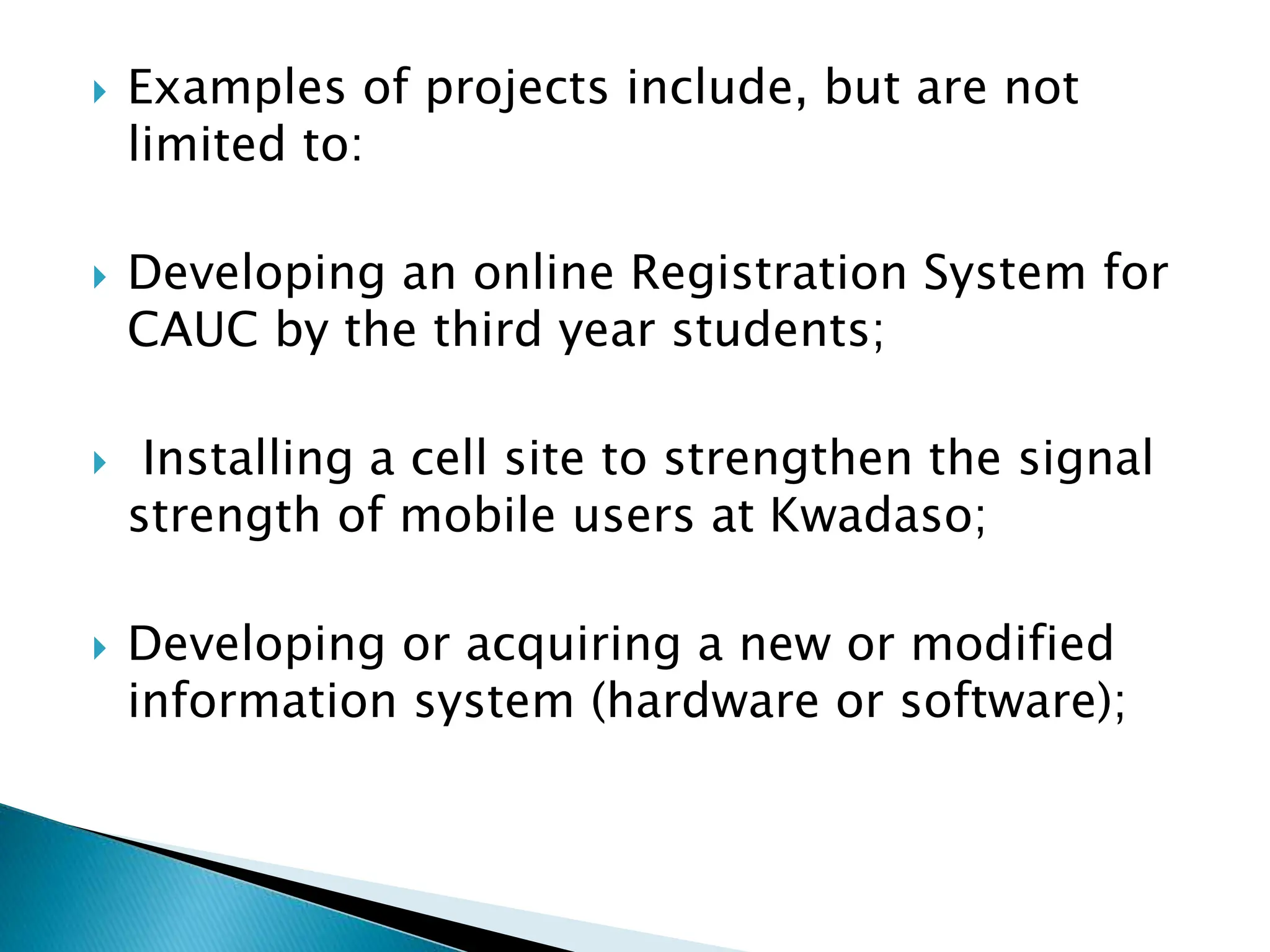  Examples of projects include, but are not
limited to:
 Developing an online Registration System for
CAUC by the third year students;
 Installing a cell site to strengthen the signal
strength of mobile users at Kwadaso;
 Developing or acquiring a new or modified
information system (hardware or software);
 