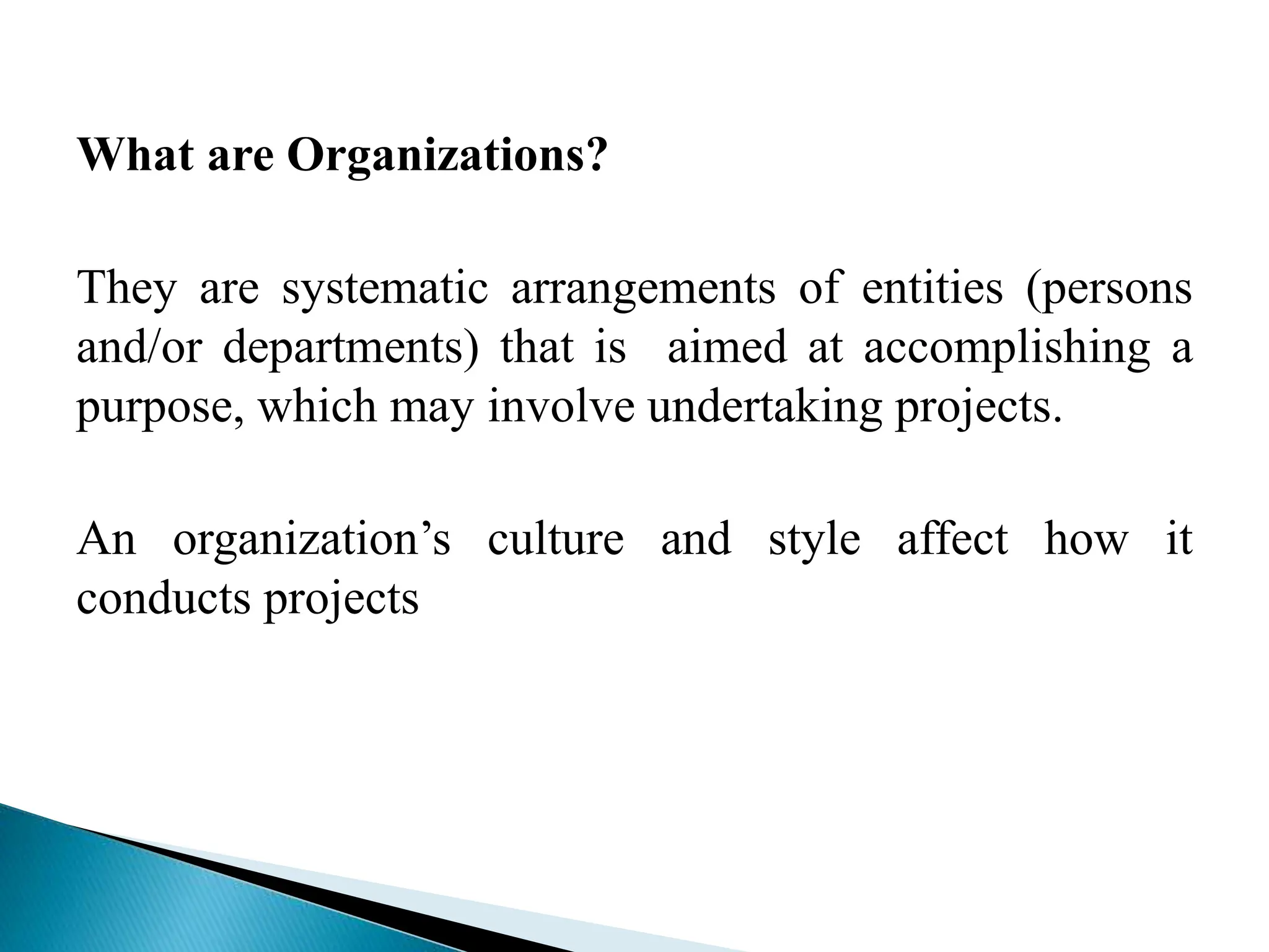 What are Organizations?
They are systematic arrangements of entities (persons
and/or departments) that is aimed at accomplishing a
purpose, which may involve undertaking projects.
An organization’s culture and style affect how it
conducts projects
 