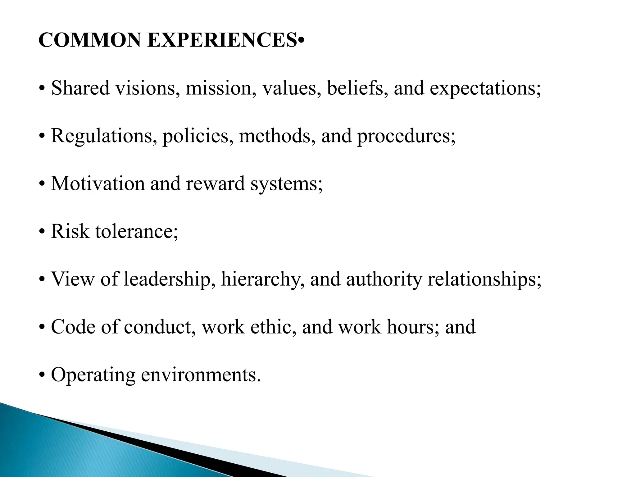 COMMON EXPERIENCES•
• Shared visions, mission, values, beliefs, and expectations;
• Regulations, policies, methods, and procedures;
• Motivation and reward systems;
• Risk tolerance;
• View of leadership, hierarchy, and authority relationships;
• Code of conduct, work ethic, and work hours; and
• Operating environments.
 