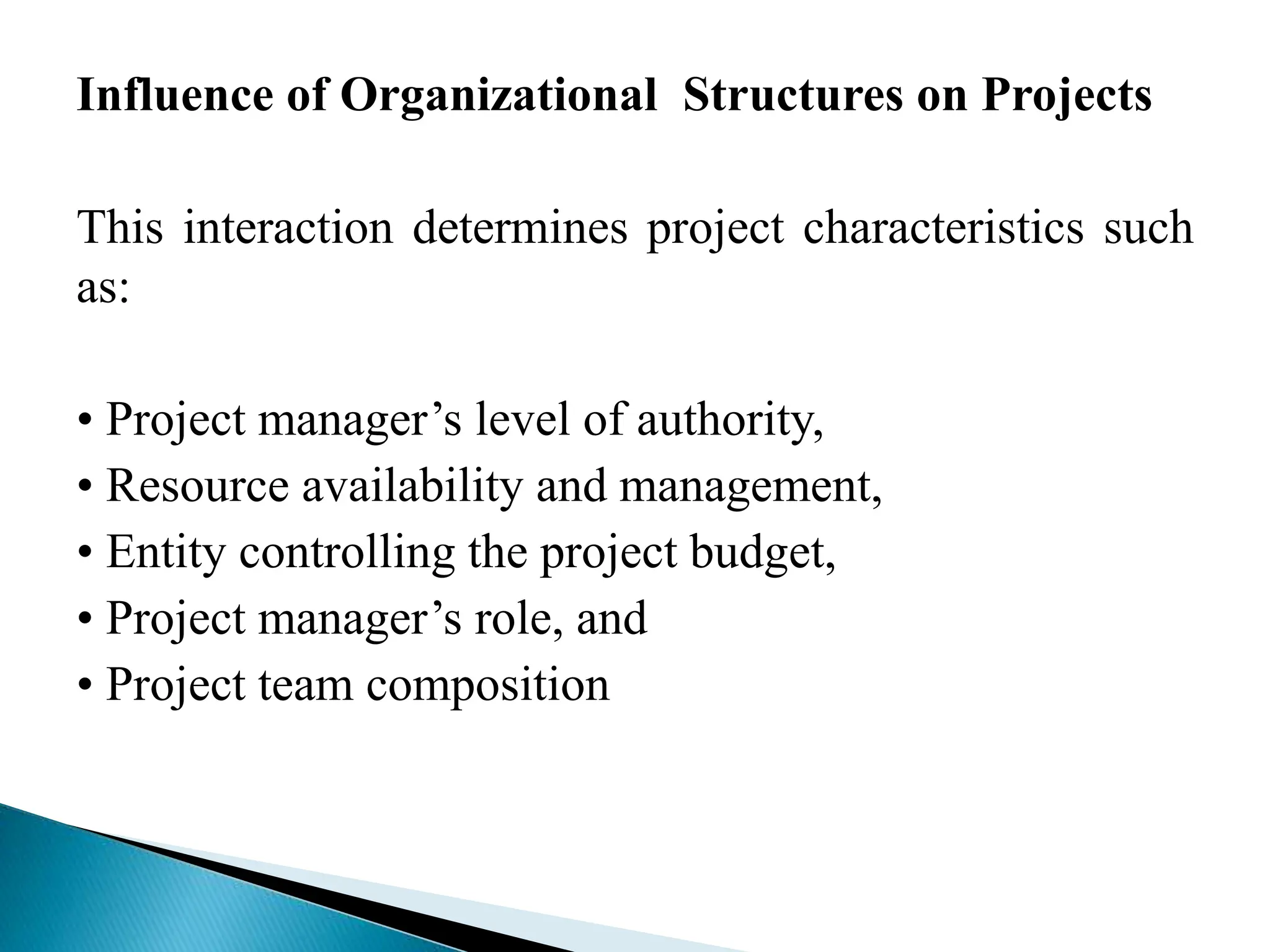 Influence of Organizational Structures on Projects
This interaction determines project characteristics such
as:
• Project manager’s level of authority,
• Resource availability and management,
• Entity controlling the project budget,
• Project manager’s role, and
• Project team composition
 
