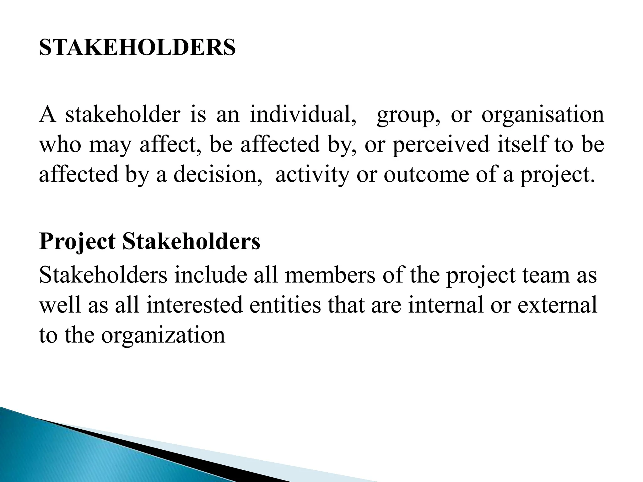 STAKEHOLDERS
A stakeholder is an individual, group, or organisation
who may affect, be affected by, or perceived itself to be
affected by a decision, activity or outcome of a project.
Project Stakeholders
Stakeholders include all members of the project team as
well as all interested entities that are internal or external
to the organization
 