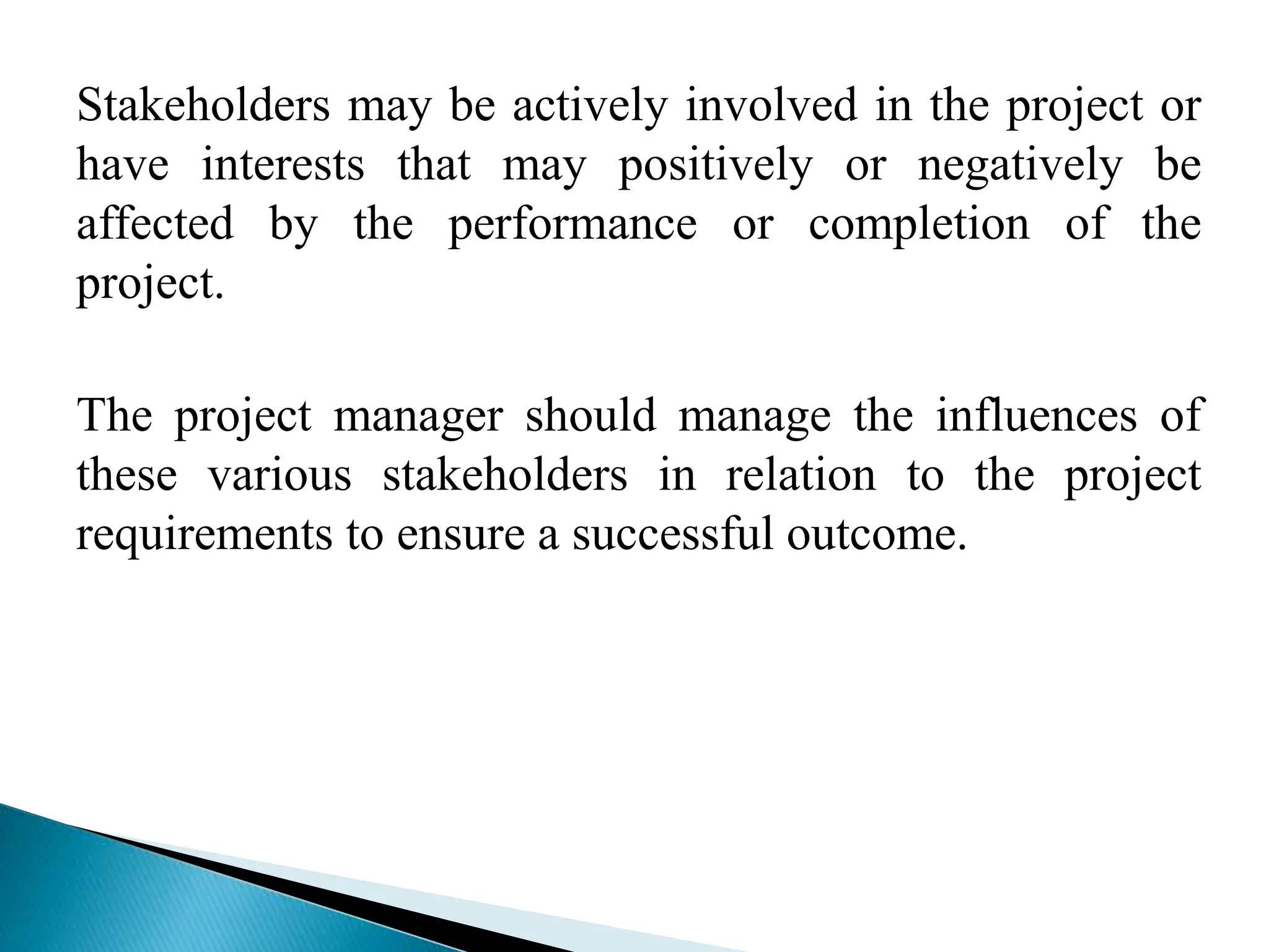 Stakeholders may be actively involved in the project or
have interests that may positively or negatively be
affected by the performance or completion of the
project.
The project manager should manage the influences of
these various stakeholders in relation to the project
requirements to ensure a successful outcome.
 