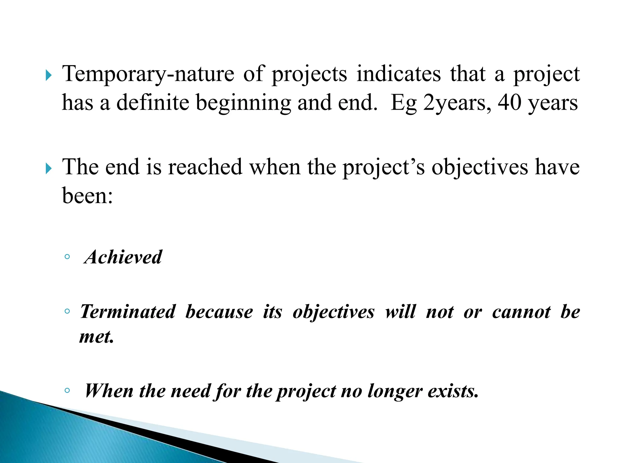  Temporary-nature of projects indicates that a project
has a definite beginning and end. Eg 2years, 40 years
 The end is reached when the project’s objectives have
been:
◦ Achieved
◦ Terminated because its objectives will not or cannot be
met.
◦ When the need for the project no longer exists.
 