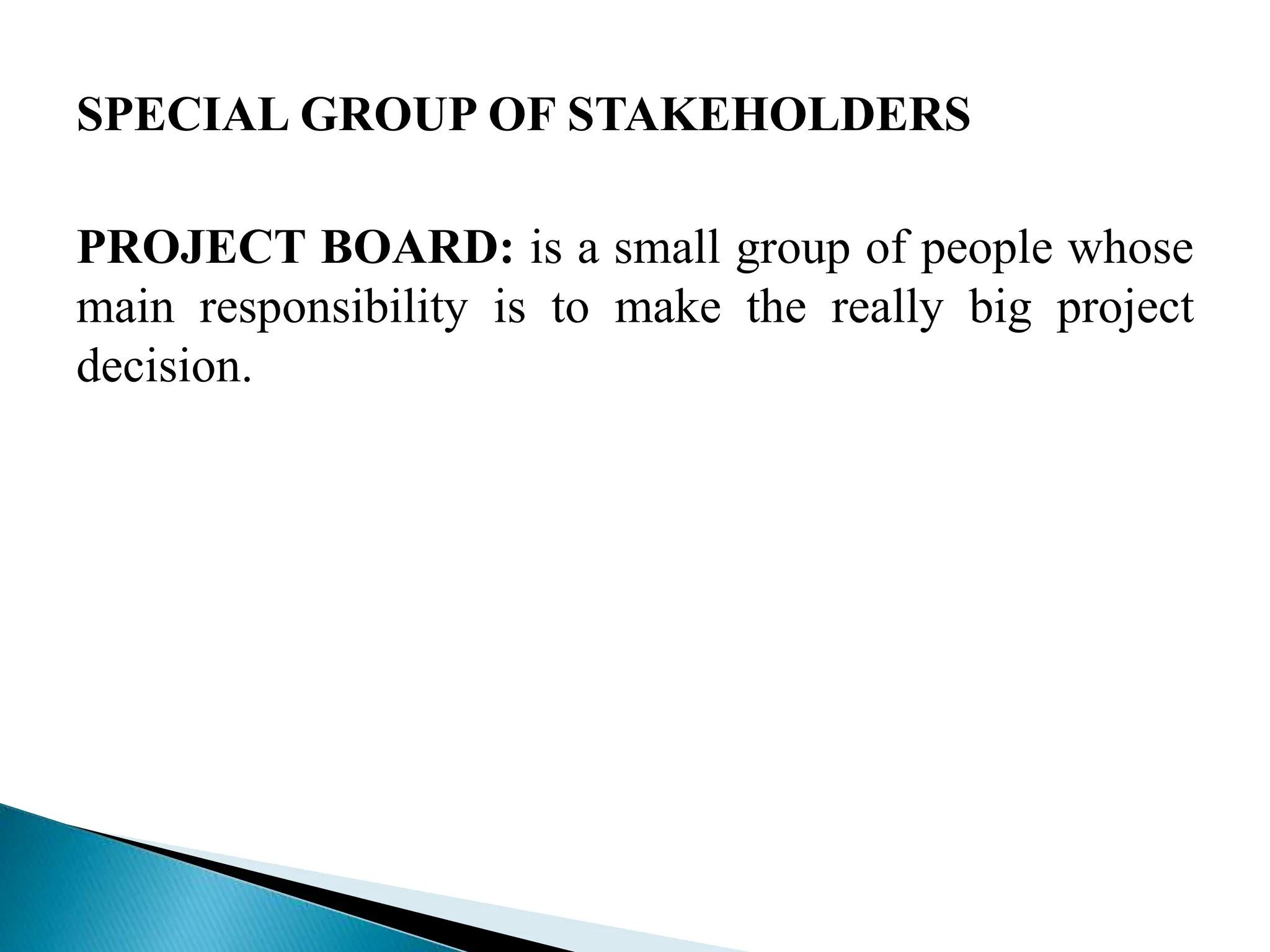 SPECIAL GROUP OF STAKEHOLDERS
PROJECT BOARD: is a small group of people whose
main responsibility is to make the really big project
decision.
 