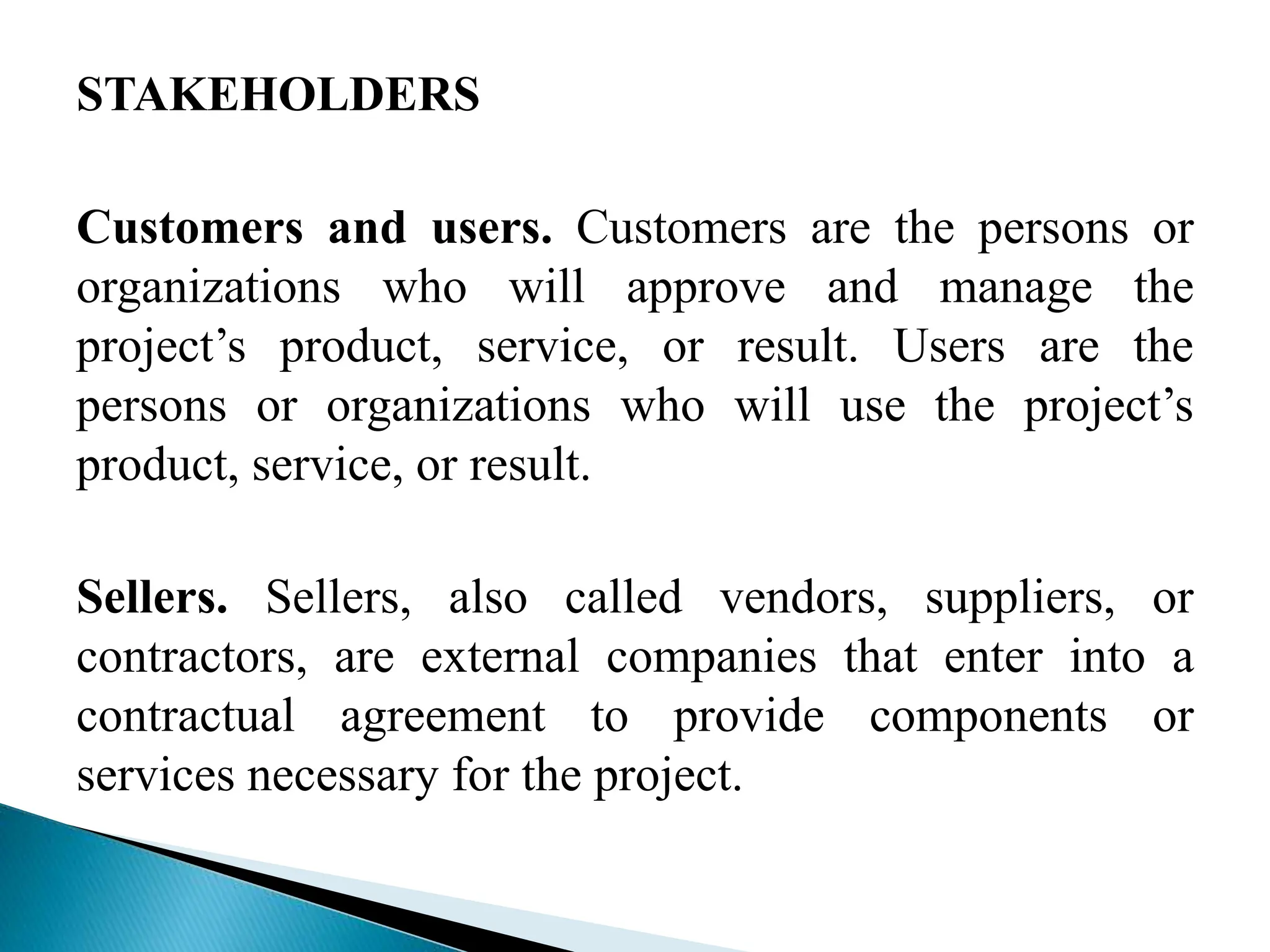 STAKEHOLDERS
Customers and users. Customers are the persons or
organizations who will approve and manage the
project’s product, service, or result. Users are the
persons or organizations who will use the project’s
product, service, or result.
Sellers. Sellers, also called vendors, suppliers, or
contractors, are external companies that enter into a
contractual agreement to provide components or
services necessary for the project.
 