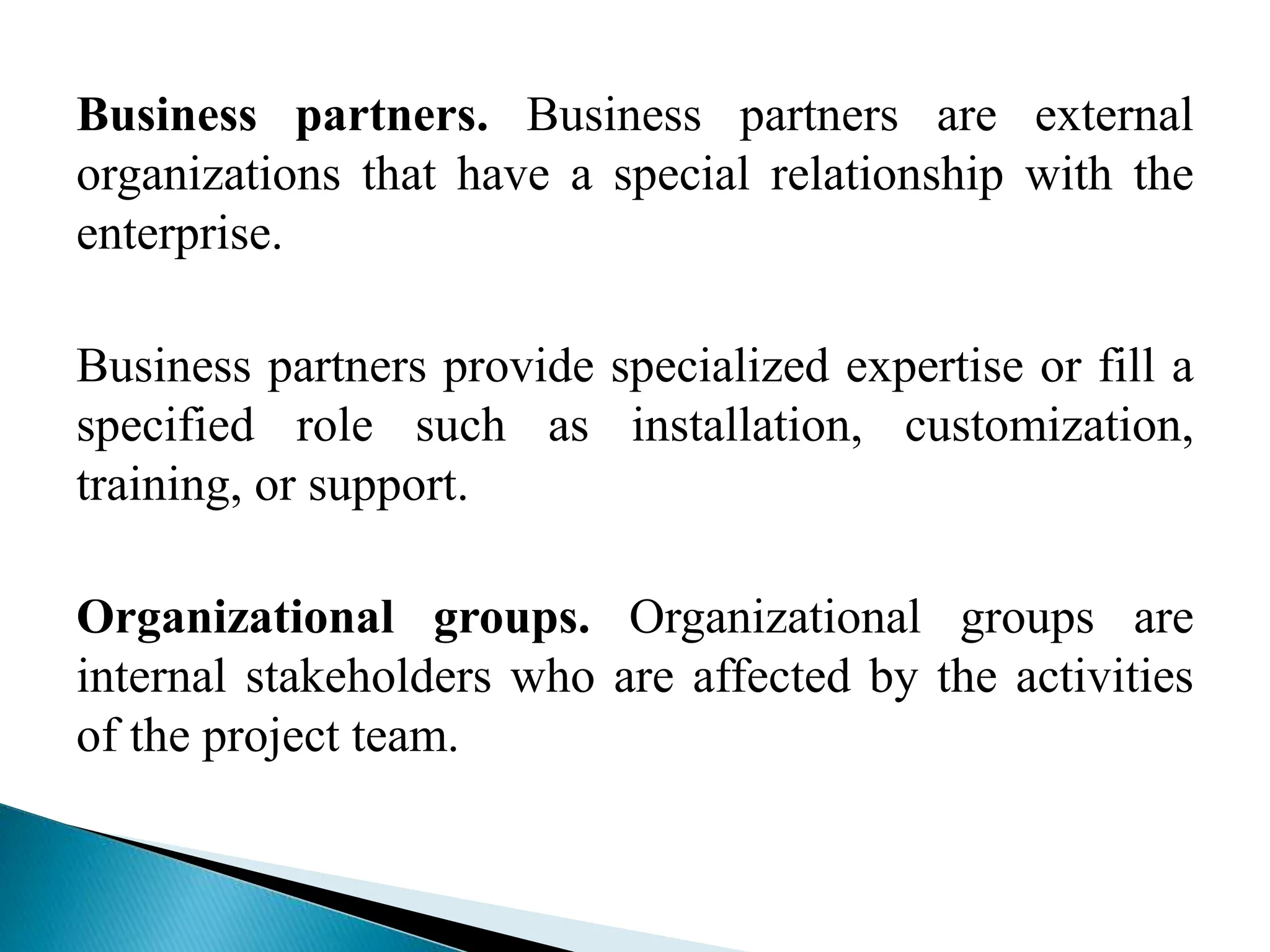 Business partners. Business partners are external
organizations that have a special relationship with the
enterprise.
Business partners provide specialized expertise or fill a
specified role such as installation, customization,
training, or support.
Organizational groups. Organizational groups are
internal stakeholders who are affected by the activities
of the project team.
 