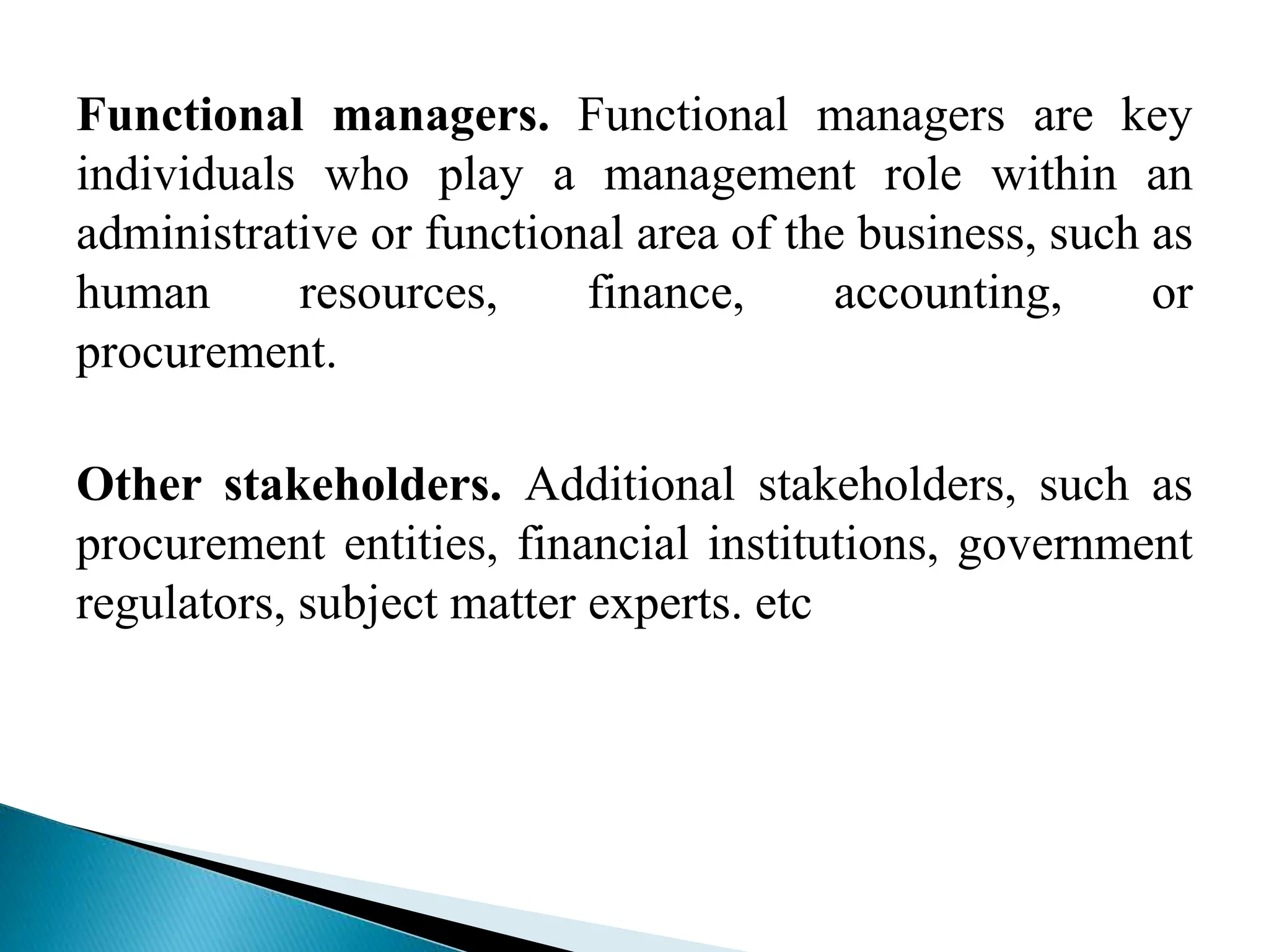 Functional managers. Functional managers are key
individuals who play a management role within an
administrative or functional area of the business, such as
human resources, finance, accounting, or
procurement.
Other stakeholders. Additional stakeholders, such as
procurement entities, financial institutions, government
regulators, subject matter experts. etc
 