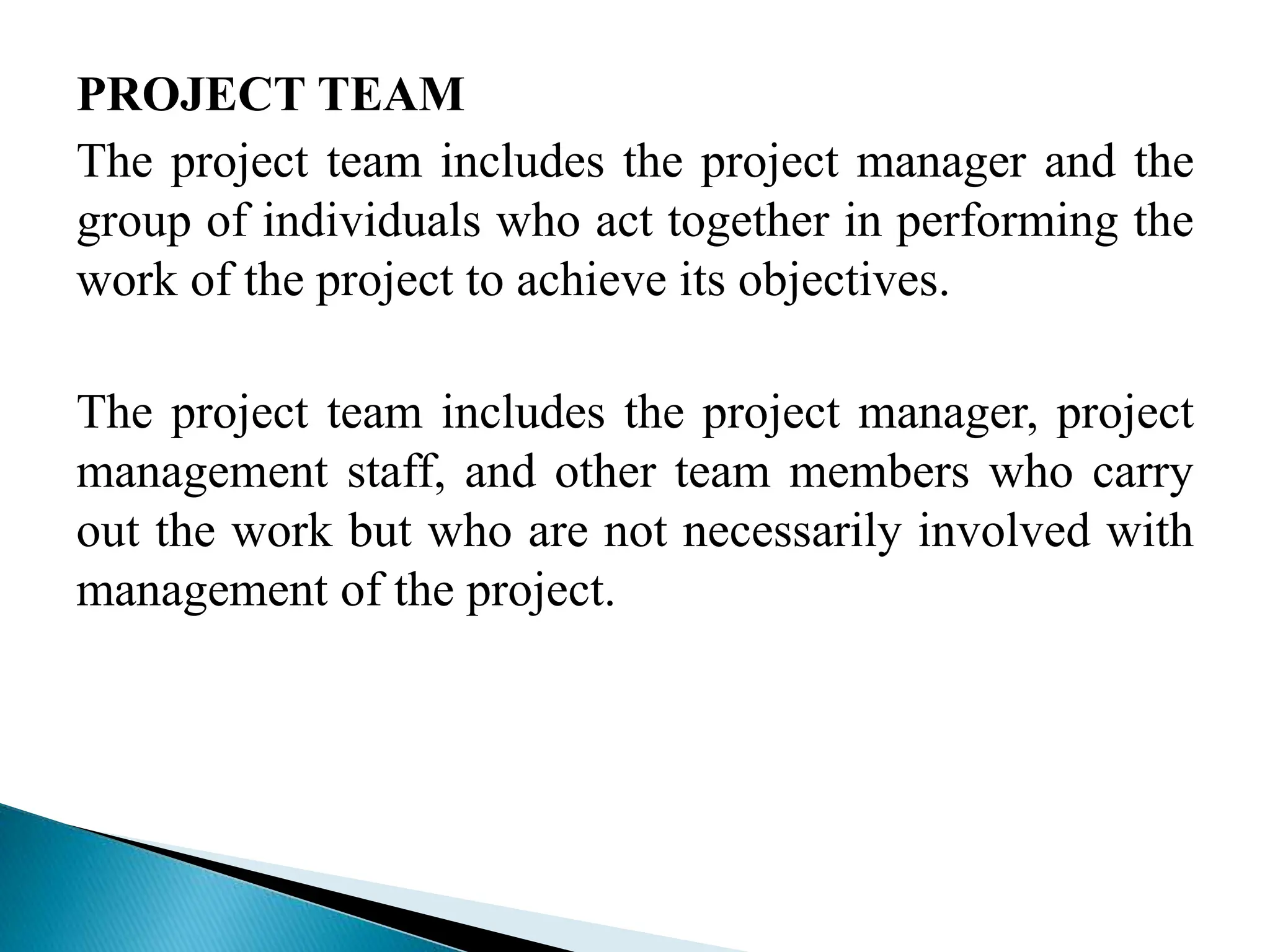 PROJECT TEAM
The project team includes the project manager and the
group of individuals who act together in performing the
work of the project to achieve its objectives.
The project team includes the project manager, project
management staff, and other team members who carry
out the work but who are not necessarily involved with
management of the project.
 