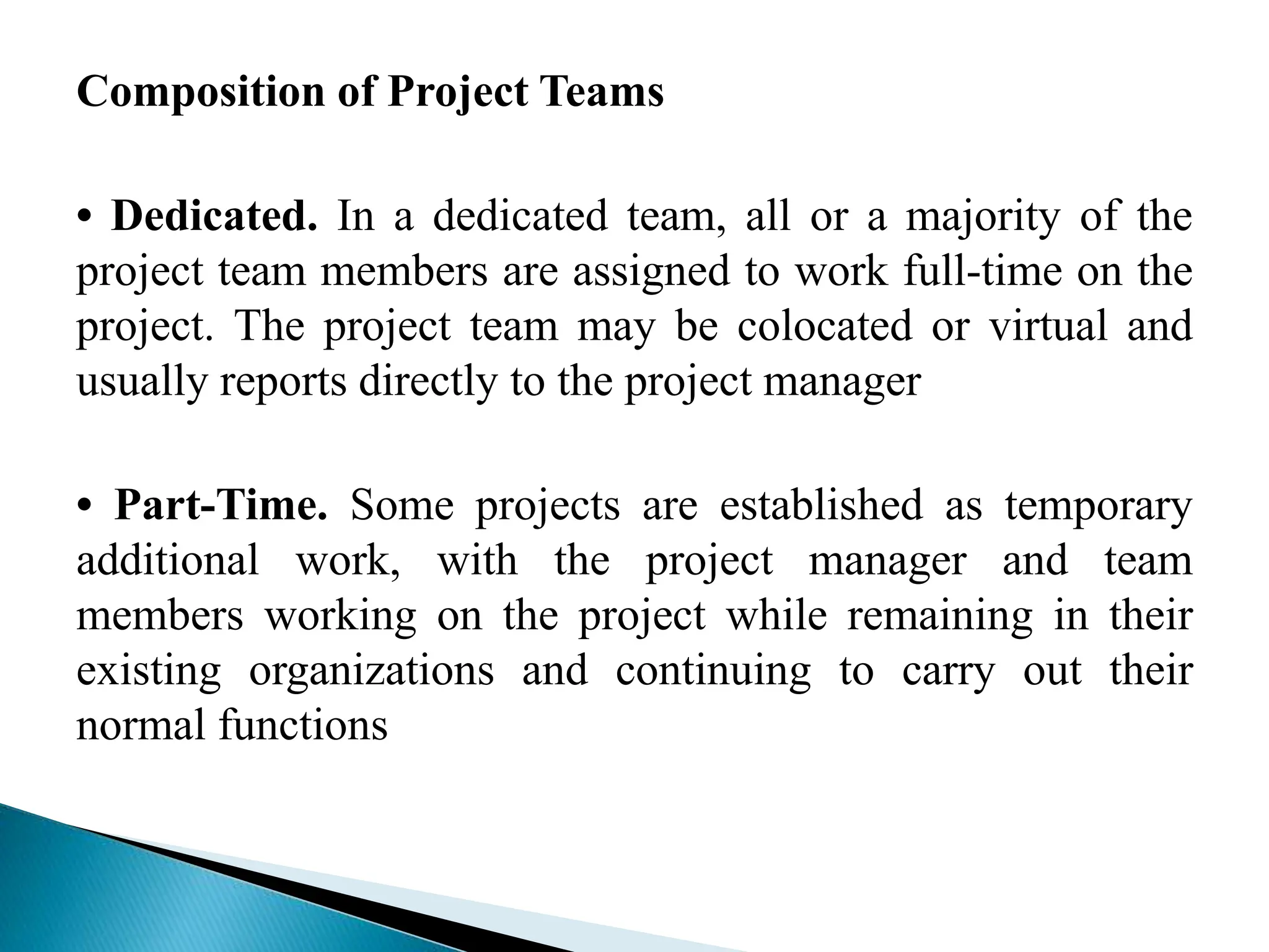 Composition of Project Teams
• Dedicated. In a dedicated team, all or a majority of the
project team members are assigned to work full-time on the
project. The project team may be colocated or virtual and
usually reports directly to the project manager
• Part-Time. Some projects are established as temporary
additional work, with the project manager and team
members working on the project while remaining in their
existing organizations and continuing to carry out their
normal functions
 