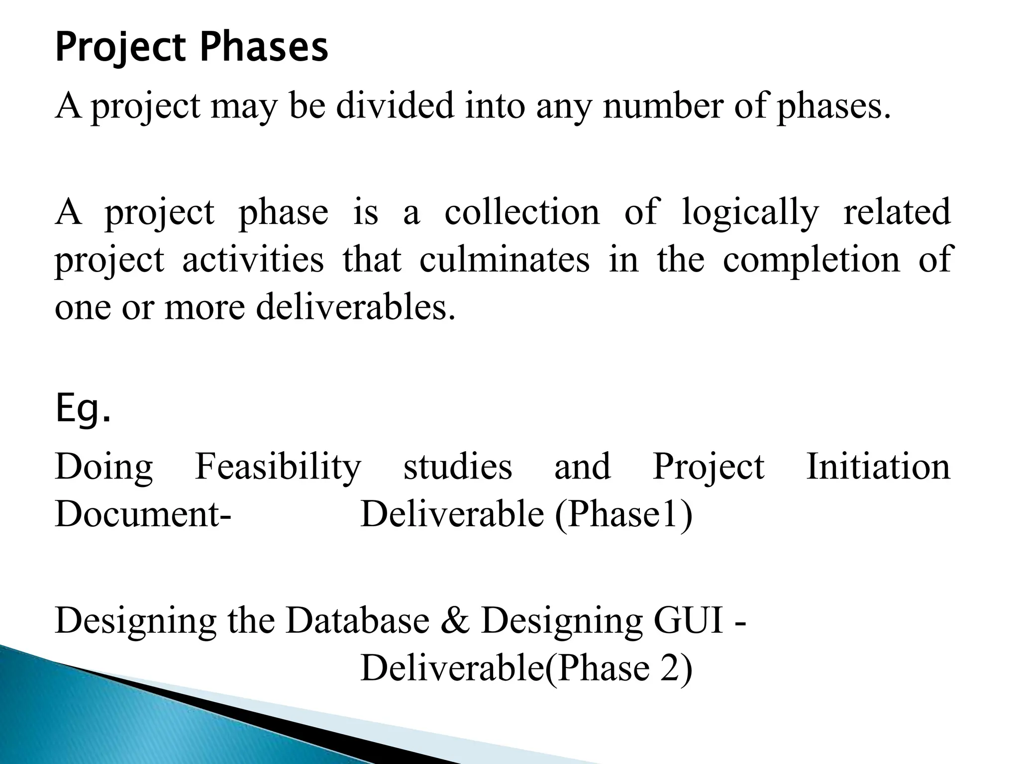 Project Phases
A project may be divided into any number of phases.
A project phase is a collection of logically related
project activities that culminates in the completion of
one or more deliverables.
Eg.
Doing Feasibility studies and Project Initiation
Document- Deliverable (Phase1)
Designing the Database & Designing GUI -
Deliverable(Phase 2)
 