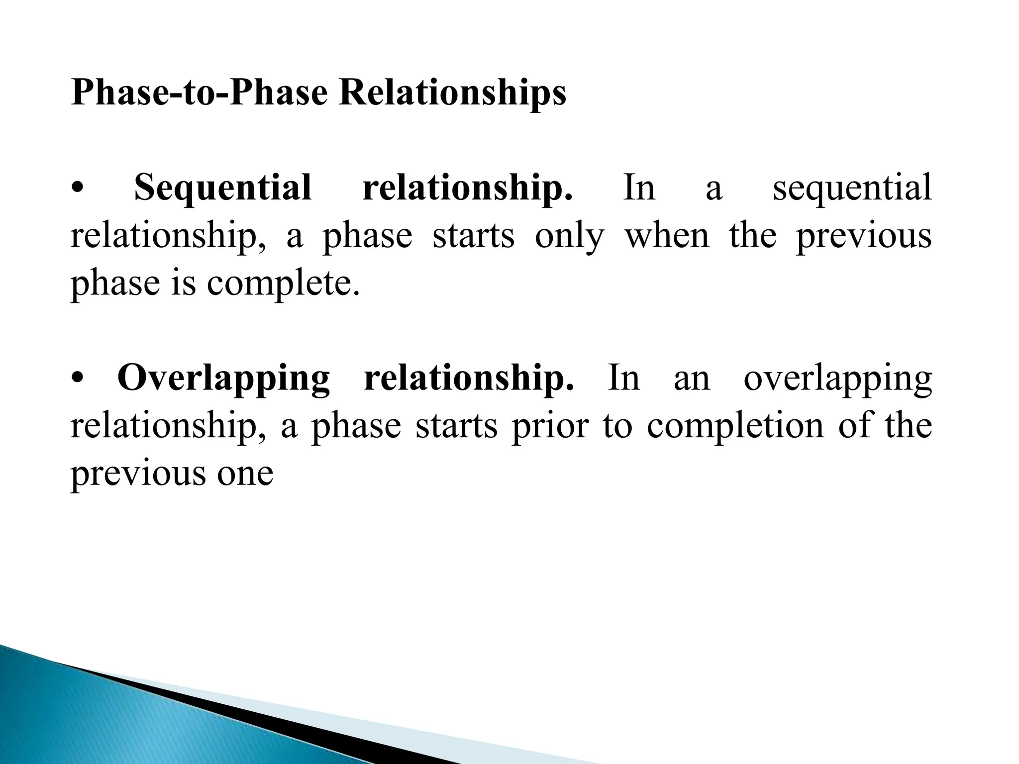 Phase-to-Phase Relationships
• Sequential relationship. In a sequential
relationship, a phase starts only when the previous
phase is complete.
• Overlapping relationship. In an overlapping
relationship, a phase starts prior to completion of the
previous one
 