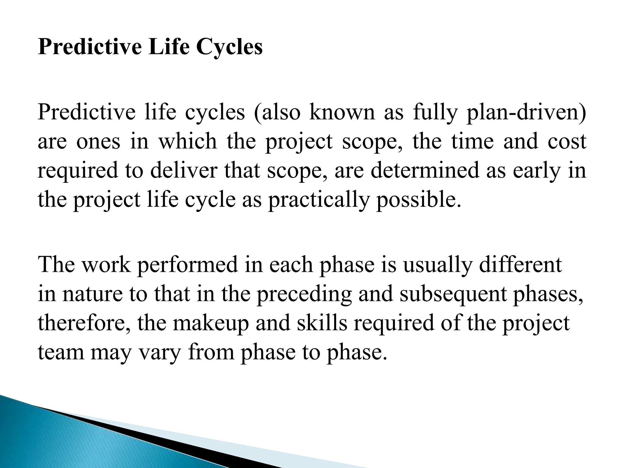 Predictive Life Cycles
Predictive life cycles (also known as fully plan-driven)
are ones in which the project scope, the time and cost
required to deliver that scope, are determined as early in
the project life cycle as practically possible.
The work performed in each phase is usually different
in nature to that in the preceding and subsequent phases,
therefore, the makeup and skills required of the project
team may vary from phase to phase.
 