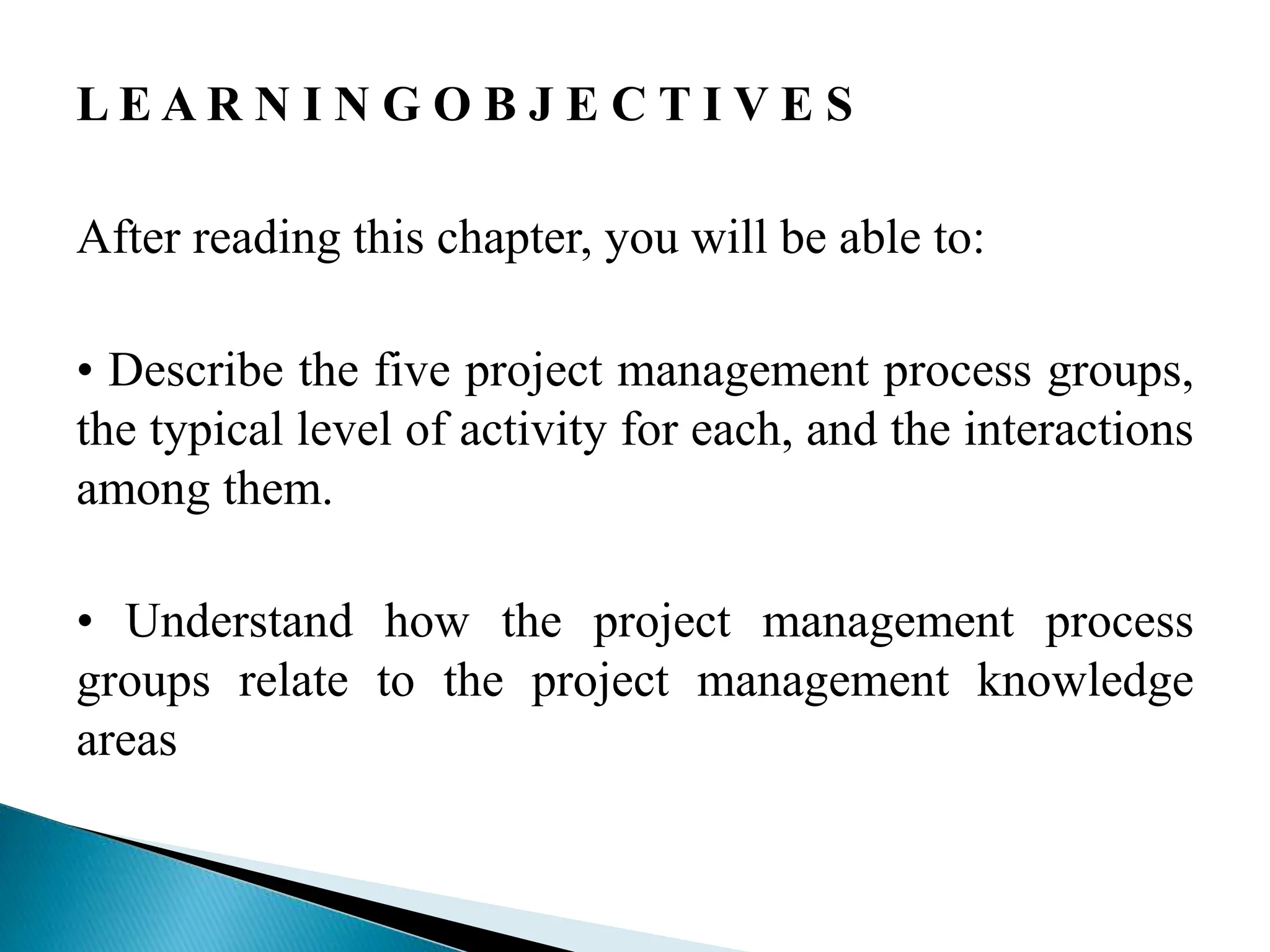 L E A R N I N G O B J E C T I V E S
After reading this chapter, you will be able to:
• Describe the five project management process groups,
the typical level of activity for each, and the interactions
among them.
• Understand how the project management process
groups relate to the project management knowledge
areas
 