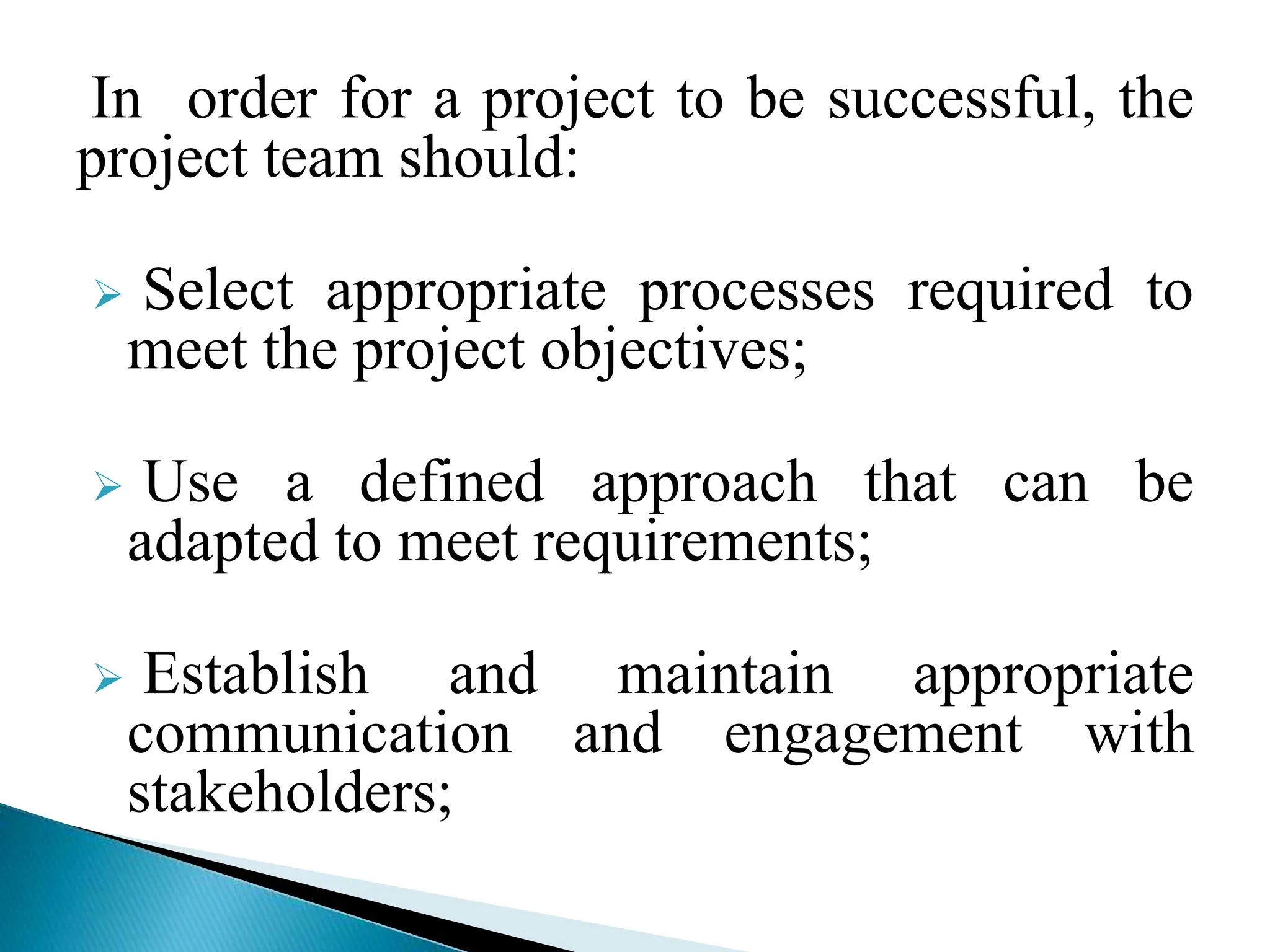 In order for a project to be successful, the
project team should:
 Select appropriate processes required to
meet the project objectives;
 Use a defined approach that can be
adapted to meet requirements;
 Establish and maintain appropriate
communication and engagement with
stakeholders;
 
