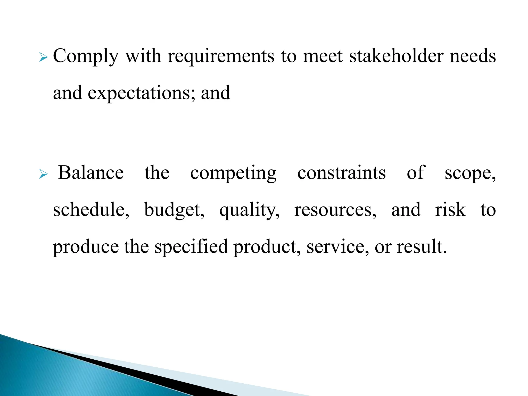  Comply with requirements to meet stakeholder needs
and expectations; and
 Balance the competing constraints of scope,
schedule, budget, quality, resources, and risk to
produce the specified product, service, or result.
 