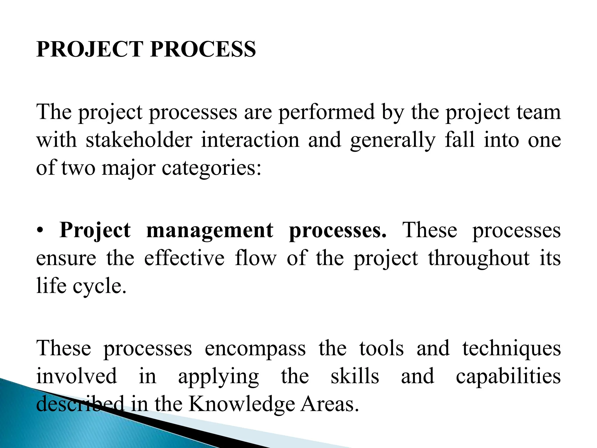 PROJECT PROCESS
The project processes are performed by the project team
with stakeholder interaction and generally fall into one
of two major categories:
• Project management processes. These processes
ensure the effective flow of the project throughout its
life cycle.
These processes encompass the tools and techniques
involved in applying the skills and capabilities
described in the Knowledge Areas.
 