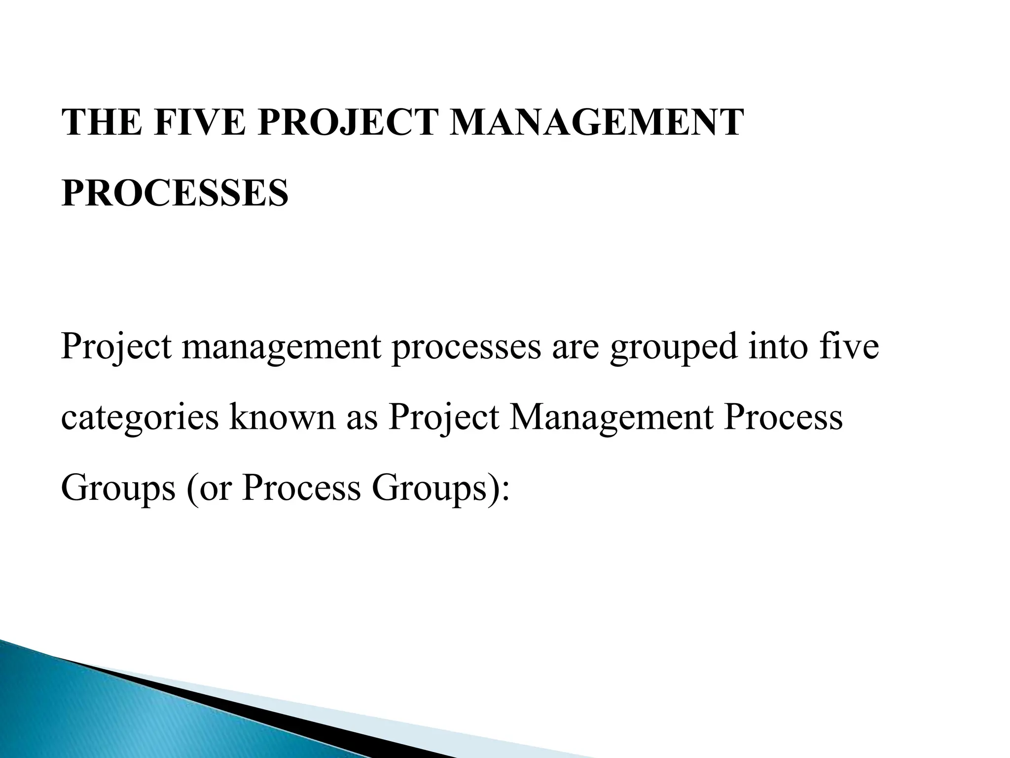 THE FIVE PROJECT MANAGEMENT
PROCESSES
Project management processes are grouped into five
categories known as Project Management Process
Groups (or Process Groups):
 